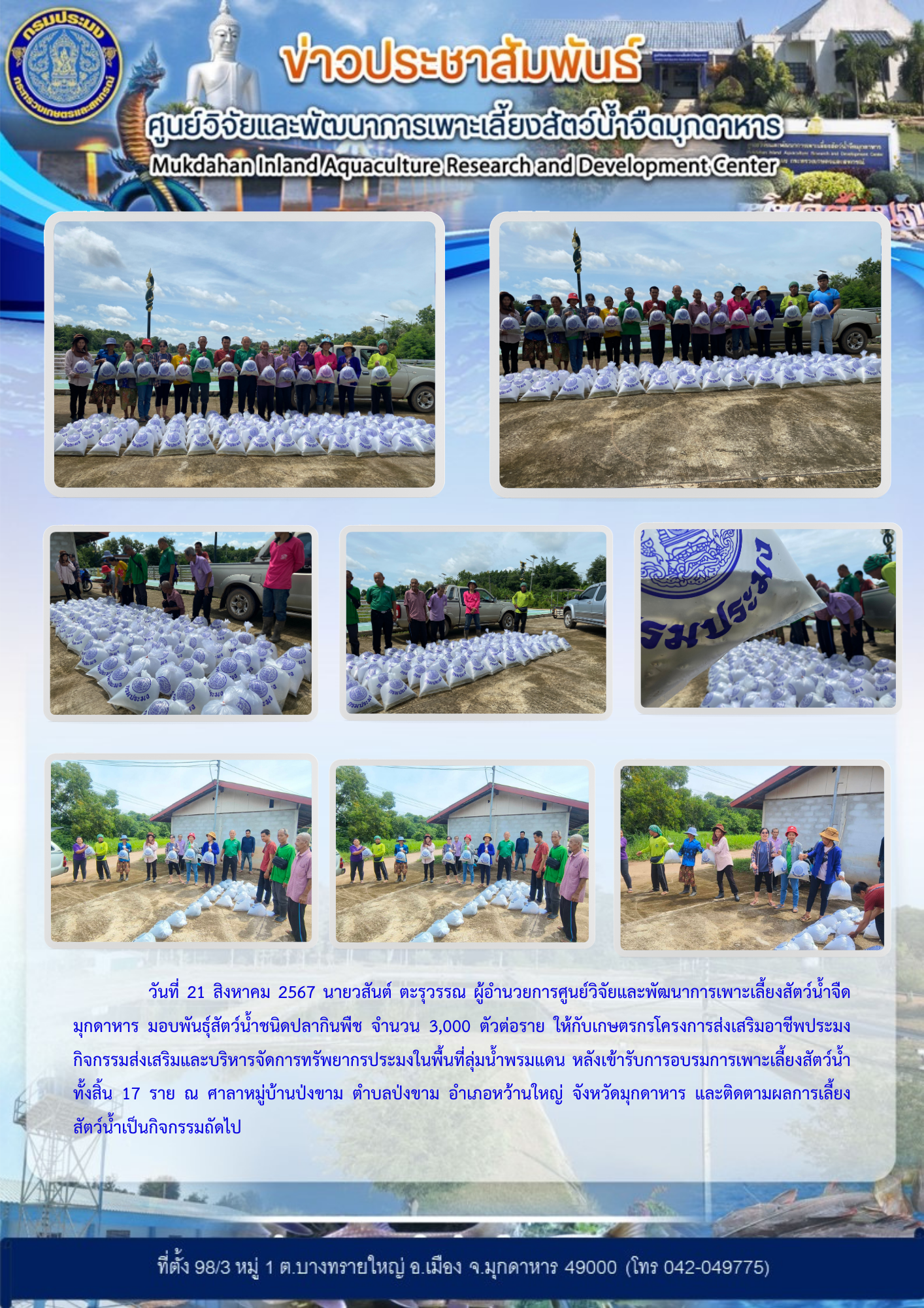 มอบพันธุ์สัตว์น้ำชนิดปลากินพืช จำนวน 3,000 ตัวต่อราย ให้กับเกษตรกรโครงการส่งเสริมอาชีพประมง กิจกรรมส่งเสริมและบริหารจัดการทรัพยากรประมงในพื้นที่ลุ่มน้ำพรมแดน หลังเข้ารับการอบรมการเพาะเลี้ยงสัตว์น้ำ ทั้งสิ้น 17 ราย ณ ศาลาหมู่บ้านป่งขาม ตำบลป่งขาม อำเภอหว้านใหญ่ จังหวัดมุกดาหาร..คลิก