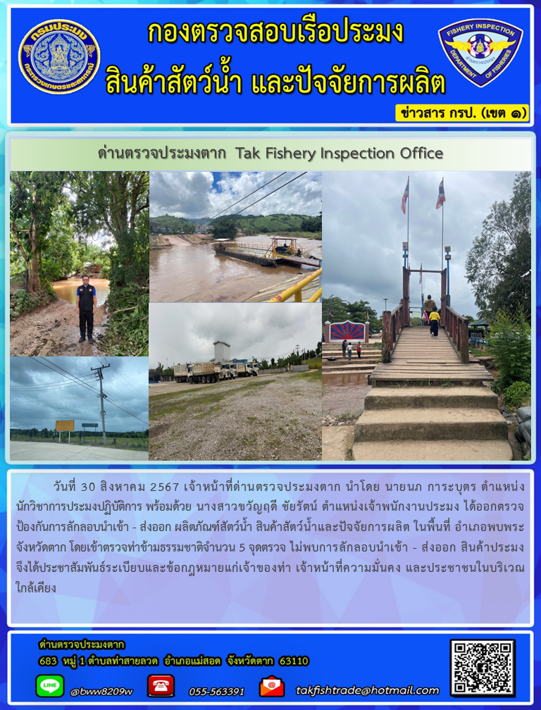 นที่ 30 สิงหาคม2567 เจ้าหน้าที่ด่านตรวจประมงตาก นำโดย นายนภ การะบุตร ตำแหน่ง  นักวิชาการประมงปฏิบัติการ พร้อมด้วย นางสาวขวัญฤดี ชัยรัตน์ ตำแหน่งเจ้าพนักงานประมง ได้ออกตรวจป้องกันการลักลอบนำเข้า - ส่งออก ผลิตภัณฑ์สัตว์น้ำ สินค้าสัตว์น้ำและปัจจัยการผลิต ในพื้นที่ อำเภอพบพระจังหวัดตาก โดยเข้าตรวจท่าข้ามธรรมชาติจำนวน 5 จุดตรวจ ไม่พบการลักลอบนำเข้า - ส่งออก สินค้าประมง จึงได้ประชาสัมพันธ์ระเบียบและข้อกฎหมายแก่เจ้าของท่า เจ้าหน้าที่ความมั่นคง และประชาชนในบริเวณใกล้เคียง..คลิก
