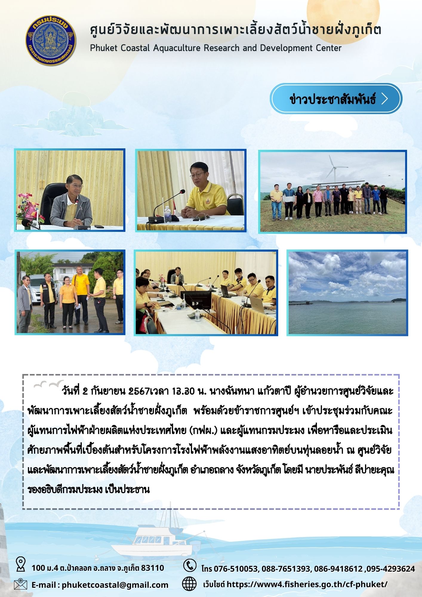 วันที่ 2 กันยายน 2567เวลา 13.30 น. นางฉันทนา แก้วตาปี ผู้อำนวยการศูนย์วิจัยและพัฒนาการเพาะเลี้ยงสัตว์น้ำชายฝั่งภูเก็ต  พร้อมด้วยข้าราชการศูนย์ฯ เข้าประชุมร่วมกับคณะผู้แทนการไฟฟ้าฝ่ายผลิตแห่งประเทศไทย (กฟผ.) และผู้แทนกรมประมง เพื่อหารือและประเมินศักยภาพพื้นที่เบื้องต้นสำหรับโครงการโรงไฟฟ้าพลังงานแสงอาทิตย์บนทุ่นลอยน้ำ ณ ศูนย์วิจัยและพัฒนาการเพาะเลี้ยงสัตว์น้ำชายฝั่งภูเก็ต อำเภอถลาง จังหวัดภูเก็ต โดยมี นายประพันธ์ ลีปายะคุณ รองอธิบดีกรมประมง เป็นประธาน..คลิก