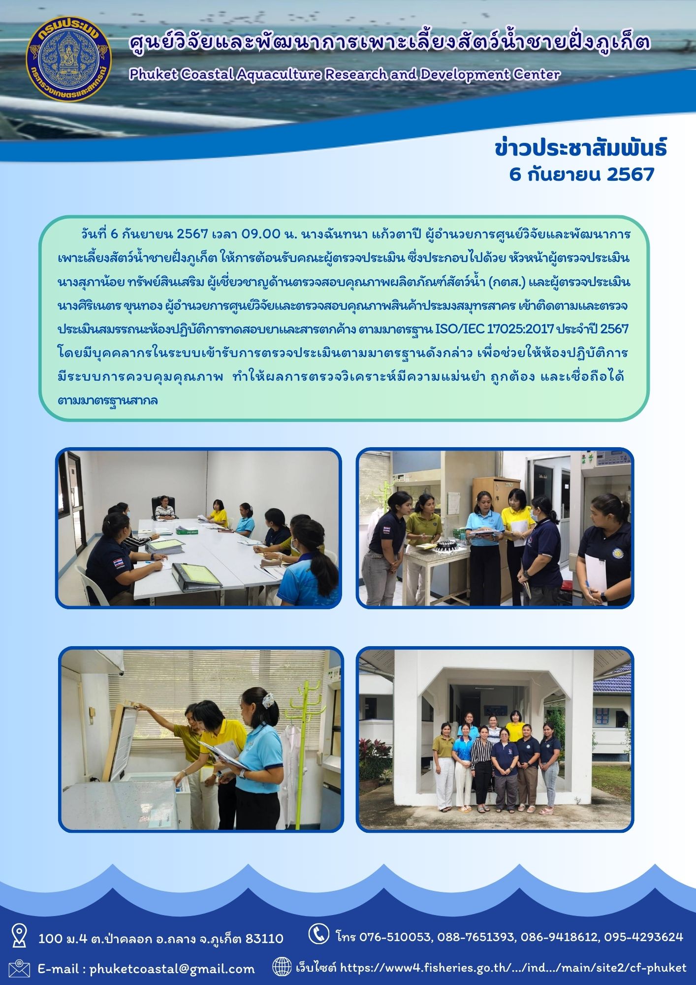 วันที่ 6 กันยายน 2567 เวลา 09.00 น. นางฉันทนา แก้วตาปี ผู้อำนวยการศูนย์วิจัยและพัฒนาการเพาะเลี้ยงสัตว์น้ำชายฝั่งภูเก็ต ให้การต้อนรับคณะผู้ตรวจประเมิน ซึ่งประกอบไปด้วย หัวหน้าผู้ตรวจประเมิน นางสุภาน้อย ทรัพย์สินเสริม ผู้เชี่ยวชาญด้านตรวจสอบคุณภาพผลิตภัณฑ์สัตว์น้ำ (กตส.) และผู้ตรวจประเมิน นางศิริเนตร ขุนทอง ผู้อำนวยการศูนย์วิจัยและตรวจสอบคุณภาพสินค้าประมงสมุทรสาคร เข้าติดตามและตรวจประเมินสมรรถนะห้องปฏิบัติการทดสอบยาและสารตกค้าง ตามมาตรฐานISO/IEC 17025:2017 ประจำปี 2567 โดยมีบุคคลากรในระบบเข้ารับการตรวจประเมินตามมาตรฐานดังกล่าว เพื่อช่วยให้ห้องปฏิบัติการ มีระบบการควบคุมคุณภาพ  ทำให้ผลการตรวจวิเคราะห์มีความแม่นยำ ถูกต้อง และเชื่อถือได้ตามมาตรฐานสากล..คลิก