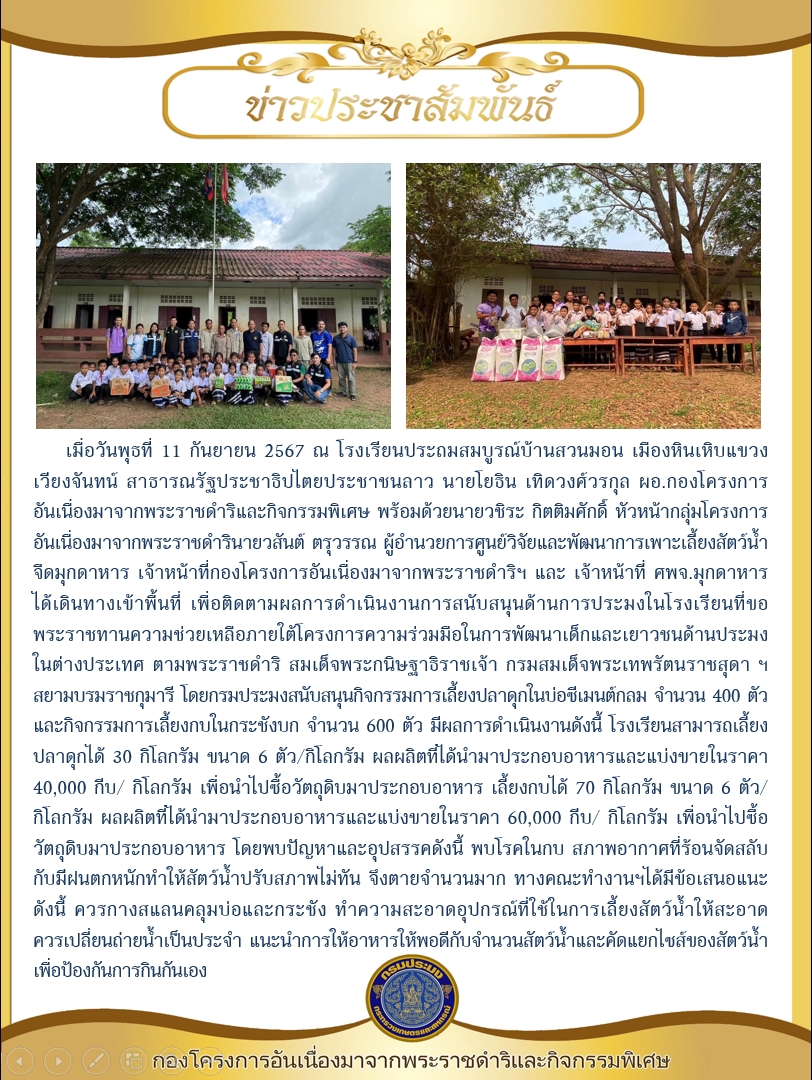 ผอ.กองโครงการอันเนื่องมาจากพระราชดำริและกิจกรรมพิเศษ ลงพื้นที่ติดตามผลการดำเนินงานการสนับสนุนด้านการประมงในโรงเรียนที่ขอพระราชทานความช่วยเหลือภายใต้โครงการความร่วมมือในการพัฒนาเด็กและเยาวชนด้านประมงในต่างประเทศ ณ โรงเรียนประถมสมบูรณ์บ้านสวนมอน เมืองหินเหิบแขวงเวียงจันทน์ สาธารณรัฐประชาธิปไตยประชาชนลาว..คลิก