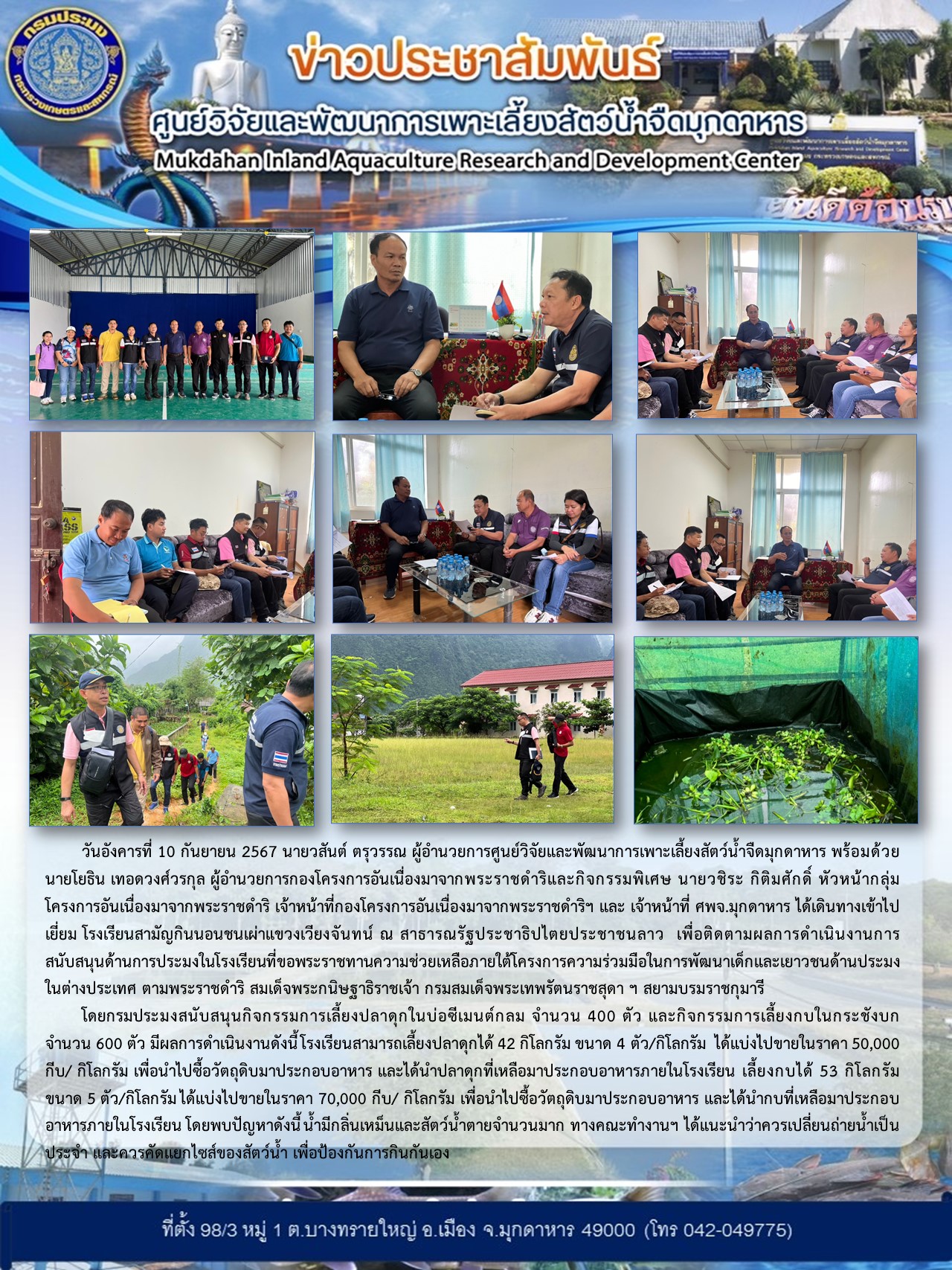 วันอังคารที่ 10 กันยายน 2567 นายวสันต์ ตรุวรรณ ผู้อำนวยการศูนย์วิจัยและพัฒนาการเพาะเลี้ยงสัตว์น้ำจืดมุกดาหาร พร้อมด้วยนายโยธิน เทอดวงศ์วรกุล ผู้อำนวยการกองโครงการอันเนื่องมาจากพระราชดำริและกิจกรรมพิเศษ นายวชิระ กิติมศักดิ์ หัวหน้ากลุ่มโครงการอันเนื่องมาจากพระราชดำริ เจ้าหน้าที่กองโครงการอันเนื่องมาจากพระราชดำริฯ และ เจ้าหน้าที่ ศพจ.มุกดาหาร ได้เดินทางเข้าไปเยี่ยม โรงเรียนสามัญกินนอนชนเผ่าแขวงเวียงจันทน์ ณ สาธารณรัฐประชาธิปไตยประชาชนลาว  เพื่อติดตามผลการดำเนินงานการสนับสนุนด้านการประมงในโรงเรียนที่ขอพระราชทานความช่วยเหลือภายใต้โครงการความร่วมมือในการพัฒนาเด็กและเยาวชนด้านประมงในต่างประเทศ ตามพระราชดำริ สมเด็จพระกนิษฐาธิราชเจ้า กรมสมเด็จพระเทพรัตนราชสุดา ฯ สยามบรมราชกุมารี..คลิก
