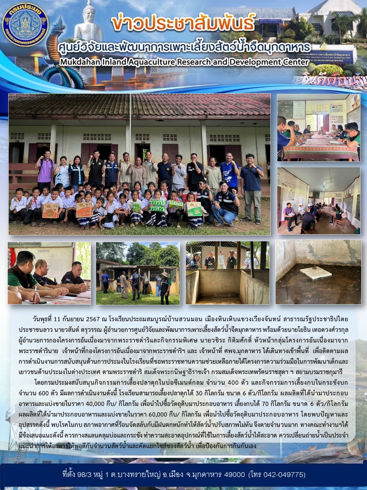วันพุธที่ 11 กันยายน 2567 ณ โรงเรียนประถมสมบูรณ์บ้านสวนมอน เมืองหินเหิบแขวงเวียงจันทน์ สาธารณรัฐประชาธิปไตยประชาชนลาว นายวสันต์ ตรุวรรณ ผู้อำนวยการศูนย์วิจัยและพัฒนาการเพาะเลี้ยงสัตว์น้ำจืดมุกดาหาร พร้อมด้วยนายโยธิน เทอดวงศ์วรกุล ผู้อำนวยการกองโครงการอันเนื่องมาจากพระราชดำริและกิจกรรมพิเศษ นายวชิระ กิติมศักดิ์ หัวหน้ากลุ่มโครงการอันเนื่องมาจากพระราชดำริ  เจ้าหน้าที่กองโครงการอันเนื่องมาจากพระราชดำริฯ และ เจ้าหน้าที่ ศพจ.มุกดาหาร ได้เดินทางเข้าพื้นที่  เพื่อติดตามผลการดำเนินงานการสนับสนุนด้านการประมงในโรงเรียนที่ขอพระราชทานความช่วยเหลือภายใต้โครงการความร่วมมือในการพัฒนาเด็กและเยาวชนด้านประมงในต่างประเทศ ตามพระราชดำริ สมเด็จพระกนิษฐาธิราชเจ้า กรมสมเด็จพระเทพรัตนราชสุดา ฯ สยามบรมราชกุมารี..คลิก