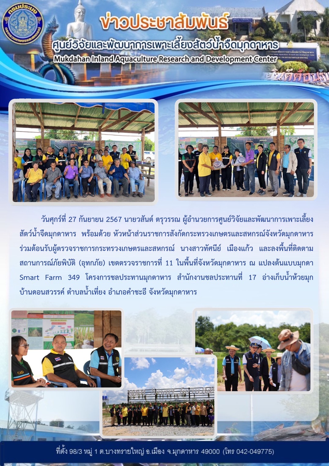 วันศุกร์ที่ 27 กันยายน 2567 นายวสันต์ ตรุวรรณ ผู้อำนวยการศูนย์วิจัยและพัฒนาการเพาะเลี้ยงสัตว์น้ำจืดมุกดาหาร  พร้อมด้วย หัวหน้าส่วนราชการสังกัดกระทรวงเกษตรและสหกรณ์จังหวัดมุกดาหาร ร่วมต้อนรับผู้ตรวจราชการกระทรวงเกษตรและสหกรณ์ นางสาวทัศนีย์ เมืองแก้ว และลงพื้นที่ติดตามสถานการณ์ภัยพิบัติ (อุทกภัย) เขตตรวจราชการที่ 11 ในพื้นที่จังหวัดมุกดาหาร ณ แปลงต้นแบบมุกดา Smart Farm 349 โครงการชลประทานมุกดาหาร สำนักงานชลประทานที่ 17 อ่างเก็บน้ำห้วยมุก      บ้านดอนสวรรค์ ตำบลน้ำเที่ยง อำเภอคำชะอี จังหวัดมุกดาหาร..คลิก