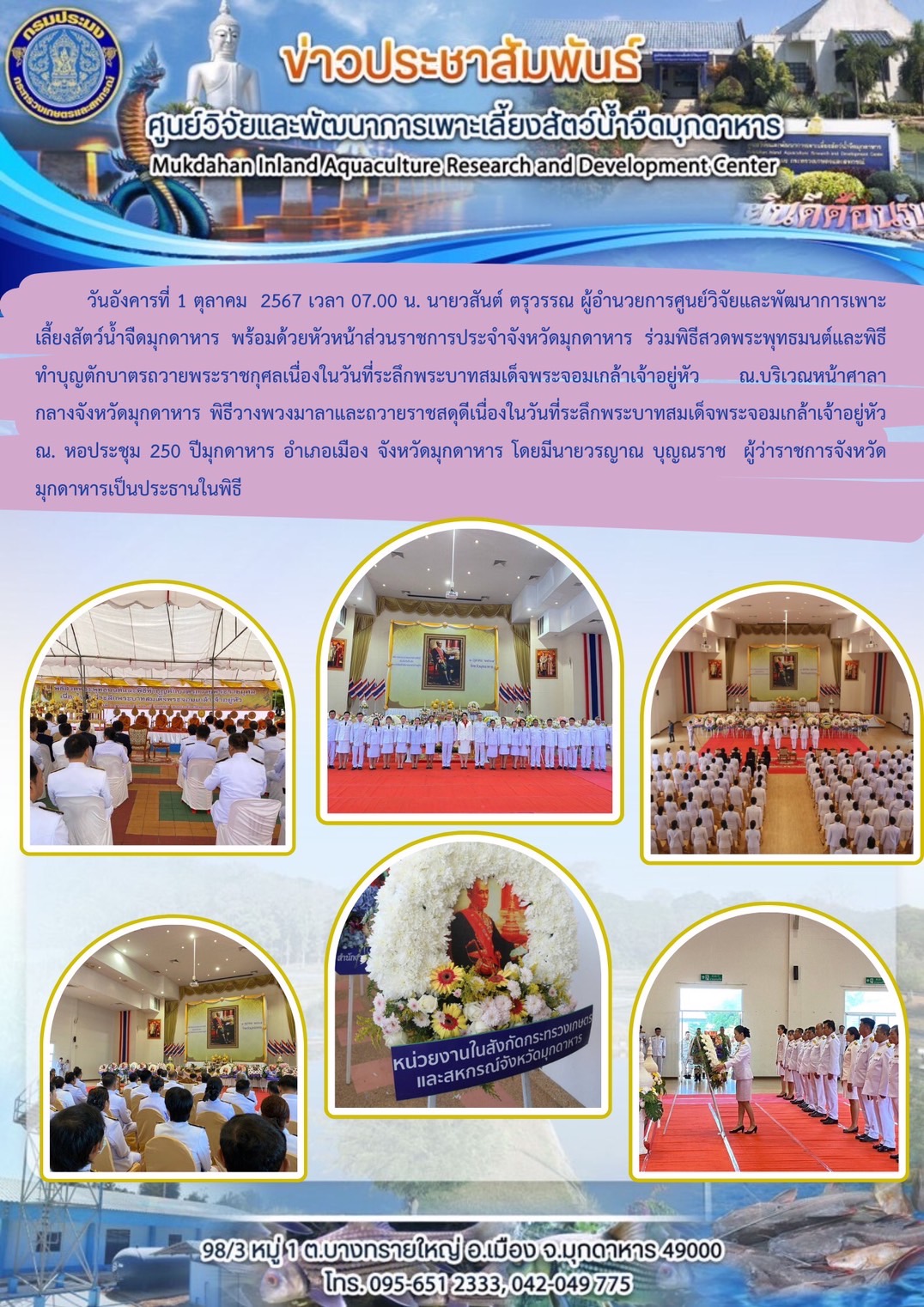 วันอังคารที่ 1 ตุลาคม  2567 เวลา 07.00 น. นายวสันต์ ตรุวรรณ ผู้อำนวยการศูนย์วิจัยและพัฒนาการเพาะเลี้ยงสัตว์น้ำจืดมุกดาหาร พร้อมด้วยหัวหน้าส่วนราชการประจำจังหวัดมุกดาหาร ร่วมพิธีสวดพระพุทธมนต์และพิธีทำบุญตักบาตรถวายพระราชกุศลเนื่องในวันที่ระลึกพระบาทสมเด็จพระจอมเกล้าเจ้าอยู่หัว ณ.บริเวณหน้าศาลากลางจังหวัดมุกดาหาร พิธีวางพวงมาลาและถวายราชสดุดีเนื่องในวันที่ระลึกพระบาทสมเด็จพระจอมเกล้าเจ้าอยู่หัว  ณ. หอประชุม 250 ปีมุกดาหาร อำเภอเมือง จังหวัดมุกดาหาร โดยมีนายวรญาณ บุญณราช  ผู้ว่าราชการจังหวัดมุกดาหารเป็นประธานในพิธี..คลิก