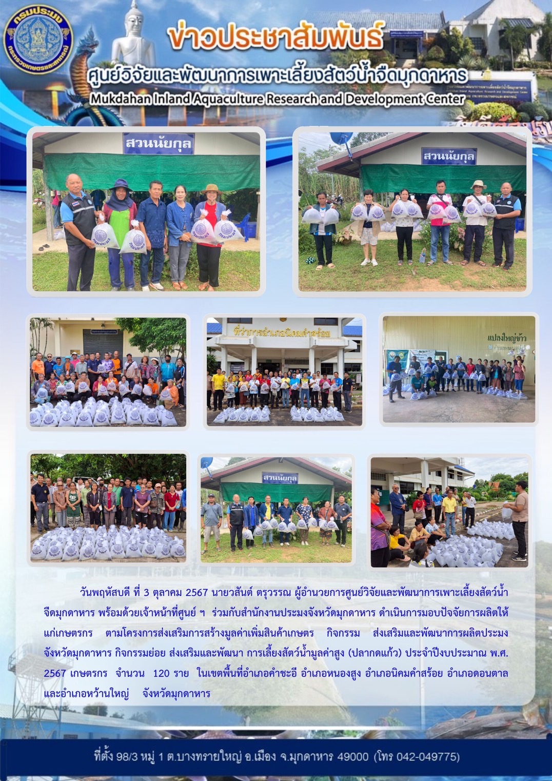 วันพฤหัสบดี ที่ 3 ตุลาคม 2567 นายวสันต์ ตรุวรรณ ผู้อำนวยการศูนย์วิจัยและพัฒนาการเพาะเลี้ยงสัตว์น้ำจืดมุกดาหาร พร้อมด้วยเจ้าหน้าที่ศูนย์ ฯ  ร่วมกับสำนักงานประมงจังหวัดมุกดาหาร ดำเนินการมอบปัจจัยการผลิตให้แก่เกษตรกร ตามโครงการส่งเสริมการสร้างมูลค่าเพิ่มสินค้าเกษตร กิจกรรม ส่งเสริมและพัฒนาการผลิตประมงจังหวัดมุกดาหาร กิจกรรมย่อย ส่งเสริมและพัฒนา การเลี้ยงสัตว์น้ำมูลค่าสูง (ปลากดแก้ว) ประจำปีงบประมาณ พ.ศ. 2567 เกษตรกร จำนวน 120 ราย ในเขตพื้นที่อำเภอคำชะอี อำเภอหนองสูง อำเภอนิคมคำสร้อย อำเภอดอนตาล และอำเภอหว้านใหญ่ จังหวัดมุกดาหาร..คลิก