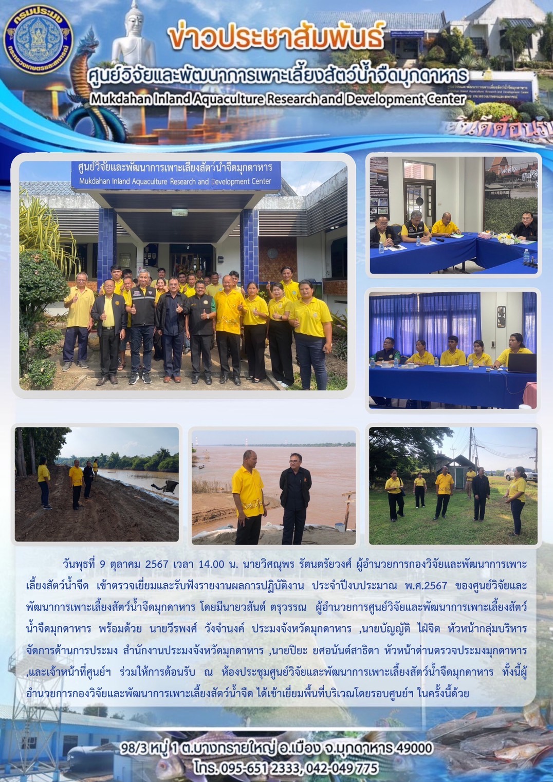 วันพุธ ที่ 9 ตุลาคม 2567 เวลา 14.00 น. นายวิศณุพร รัตนตรัยวงศ์ ผู้อำนวยการกองวิจัยและพัฒนาการเพาะเลี้ยงสัตว์น้ำจืด เข้าตรวจเยี่ยมและรับฟังรายงานผลการปฏิบัติงาน ประจำปีงบประมาณ พ.ศ.2567 ของศูนย์วิจัยและพัฒนาการเพาะเลี้ยงสัตว์น้ำจืดมุกดาหาร โดยมีนายวสันต์ ตรุวรรณ  ผู้อำนวยการศูนย์วิจัยและพัฒนาการเพาะเลี้ยงสัตว์น้ำจืดมุกดาหาร พร้อมด้วย นายวีรพงศ์ วังจำนงค์ ประมงจังหวัดมุกดาหาร ,นายบัญญัติ ไฝ่จิต หัวหน้ากลุ่มบริหารจัดการด้านการประมง สำนักงานประมงจังหวัดมุกดาหาร ,นายปิยะ ยศอนันต์สาธิดา หัวหน้าด่านตรวจประมงมุกดาหาร ,และเจ้าหน้าที่ศูนย์ฯ ร่วมให้การต้อนรับ ณ ห้องประชุมศูนย์วิจัยและพัฒนาการเพาะเลี้ยงสัตว์น้ำจืดมุกดาหาร ทั้งนี้ผู้อำนวยการกองวิจัยและพัฒนาการเพาะเลี้ยงสัตว์น้ำจืด ได้เยี่ยมพื้นที่บริเวณโดยรอบศูนย์ฯ ในครั้งนี้ด้วย..คลิก