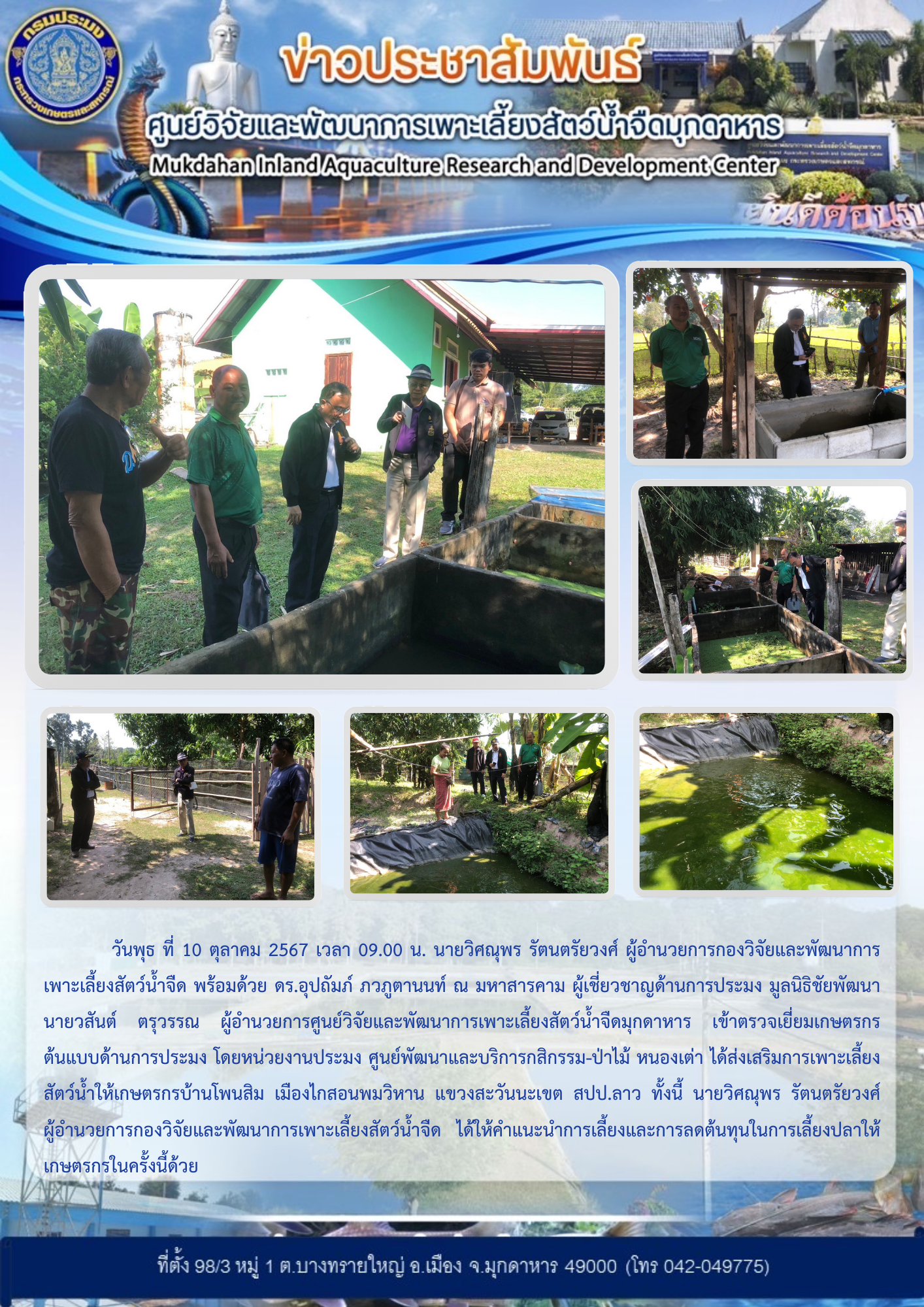 วันพุธ ที่ 10 ตุลาคม 2567 เวลา 09.00 น. นายวิศณุพร รัตนตรัยวงศ์ ผู้อำนวยการกองวิจัยและพัฒนาการเพาะเลี้ยงสัตว์น้ำจืด พร้อมด้วย ดร.อุปถัมภ์ ภวภูตานนท์ ณ มหาสารคาม ผู้เชี่ยวชาญด้านการประมง มูลนิธิชัยพัฒนา นายวสันต์ ตรุวรรณ ผู้อำนวยการศูนย์วิจัยและพัฒนาการเพาะเลี้ยงสัตว์น้ำจืดมุกดาหาร เข้าตรวจเยี่ยมเกษตรกรต้นแบบด้านการประมง โดยหน่วยงานประมง ศูนย์พัฒนาและบริการกสิกรรม-ป่าไม้ หนองเต่า ได้ส่งเสริมการเพาะเลี้ยงสัตว์น้ำให้เกษตรกรบ้านโพนสิม เมืองไกสอนพมวิหาน แขวงสะวันนะเขต สปป.ลาว ทั้งนี้ นายวิศณุพร รัตนตรัยวงศ์ ผู้อำนวยการกองวิจัยและพัฒนาการเพาะเลี้ยงสัตว์น้ำจืดได้ให้คำแนะนำการเลี้ยงและการลดต้นทุนในการเลี้ยงปลาให้เกษตรกรในครั้งนี้ด้วย..คลิก