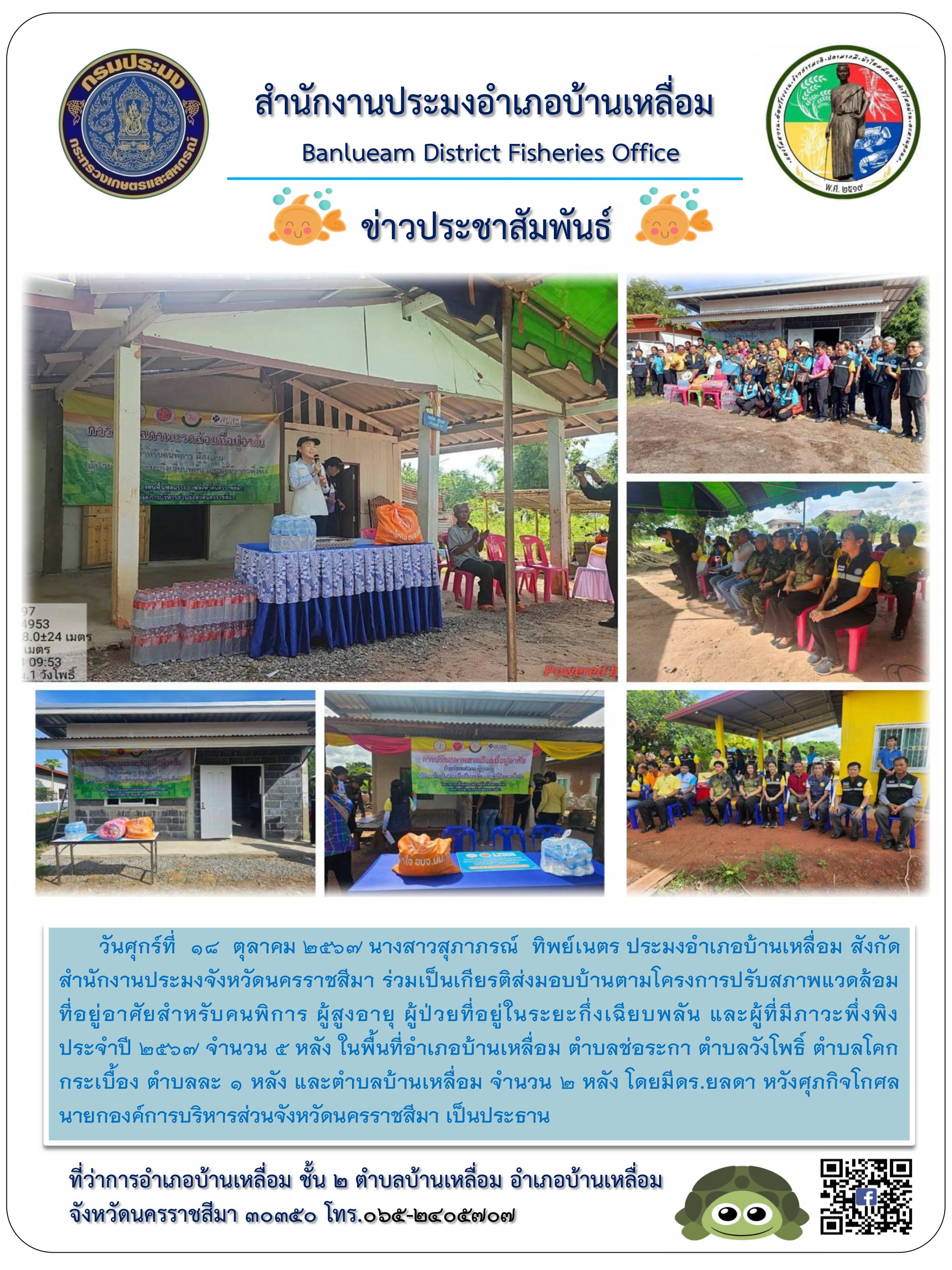 วันศุกร์ที่ 18 ตุลาคม 2567 ประมงอำเภอบ้านเหลื่อม ร่วมเป็นเกียรติส่งมอบบ้านตามโครงการปรับสภาพแวดล้อมที่อยู่อาศัยสำหรับคนพิการ ผู้สูงอาย ผู้ป่วยที่อยู่ในระยะกึ่งเฉียบพลัน และผู้ที่มีภาวะพึ่งพิง ประจำปี 2567 จำนวน 5 หลัง ในพื้นที่อำเภอบ้านเหลื่อม ตำบลช่อระกา ตำบลวังโพธิ์ ตำบลโคกกระเบื้อง ตำบลละ 1 หลัง และตำบลบ้านเหลื่อม จำนวน 2 หลัง..คลิก