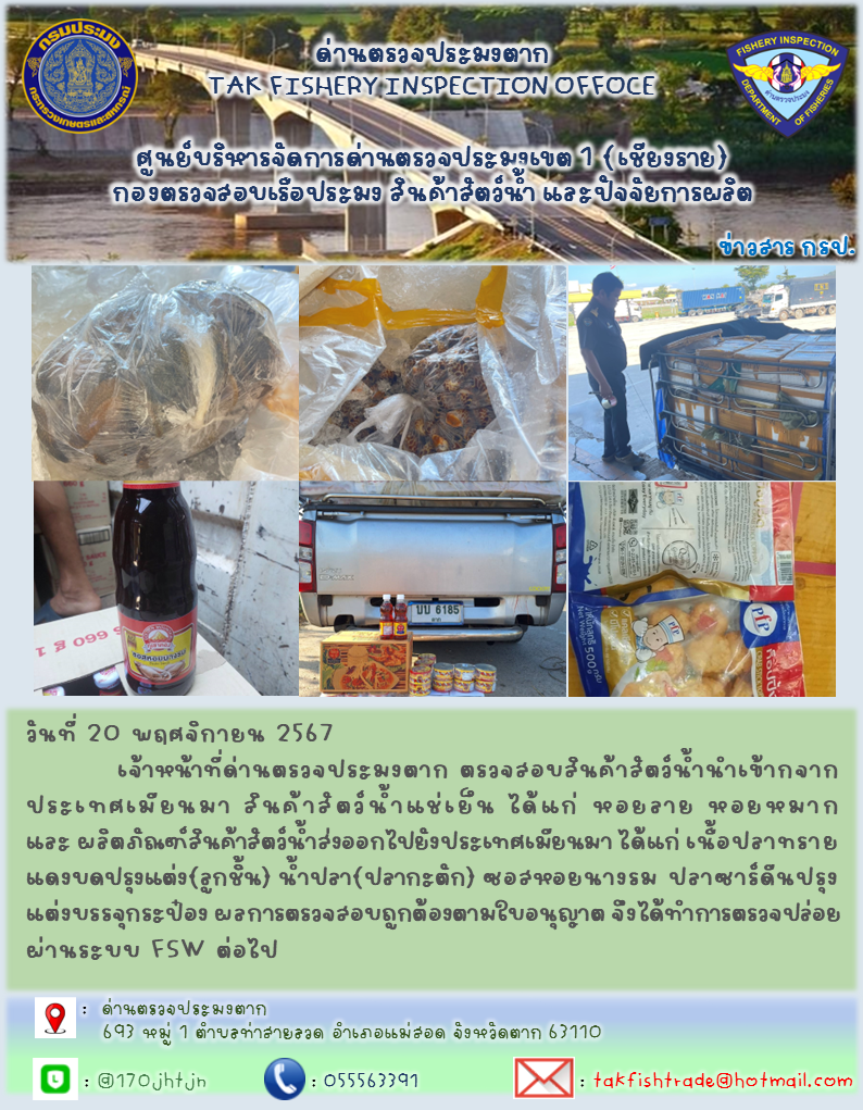 วันที่ 20 พฤศจิกายน 2567           เจ้าหน้าที่ด่านตรวจประมงตาก ตรวจสอบสินค้าสัตว์น้ำนำเข้ากจากประเทศเมียนมา สินค้าสัตว์น้ำแช่เย็น ได้แก่ หอยลาย หอยหมาก และ ผลิตภัณฑ์สินค้าสัตว์น้ำส่งออกไปยังประเทศเมียนมา ได้แก่ เนื้อปลาทรายแดงบดปรุงแต่ง(ลูกชิ้น) น้ำปลา(ปลากะตัก) ซอสหอยนางรม ปลาซาร์ดีนปรุงแต่งบรรจุกระป๋อง ผลการตรวจสอบถูกต้องตามใบอนุญาต จึงได้ทำการตรวจปล่อยผ่านระบบ FSW ต่อไป..คลิก