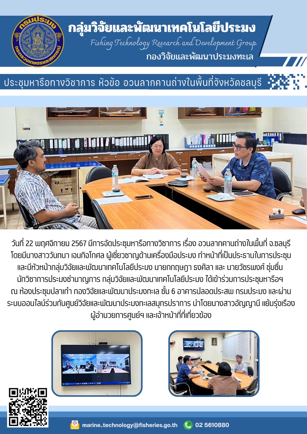 วันที่ 22 พฤศจิกายน 2567 มีการจัดประชุมหารือทางวิชาการ เรื่อง อวนลากคานถ่างในพื้นที่ จ.ชลบุรีโดยมีนางสาววันทนา เจนกิจโกศล ผู้เชี่ยวชาญด้านเครื่องมือประมง ทำหน้าที่เป็นประธานในการประชุมและมีหัวหน้ากลุ่มวิจัยและพัฒนาเทคโนโลยีประมง นายกกฤษฎา รงศิลา และ นายวัชรพงศ์ ชุ่มชื่น นักวิชาการประมงชำนาญการ กลุ่มวิจัยและพัฒนาเทคโนโลยีประมง ได้เข้าร่วมการประชุมหารือฯ ฯลฯ..คลิก