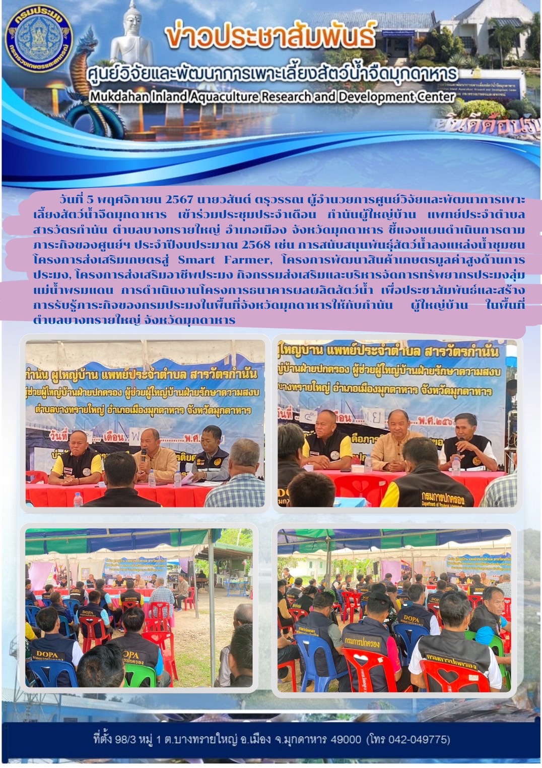 วันที่ 5 พฤศจิกายน 2567 นายวสันต์ ตรุวรรณ ผู้อำนวยการศูนย์วิจัยและพัฒนาการเพาะเลี้ยงสัตว์น้ำจืดมุกดาหาร เข้าร่วมประชุมประจำเดือน กำนันผู้ใหญ่บ้าน แพทย์ประจำตำบลสารวัตรกำนัน ตำบลบางทรายใหญ่ อำเภอเมือง จังหวัดมุกดาหาร ชี้แจงแผนดำเนินการตามภาระกิจของศูนย์ฯ ประจำปีงบประมาณ 2568 เช่น การสนับสนุนพันธุ์สัตว์น้ำลงแหล่งน้ำชุมชน โครงการส่งเสริมเกษตรสู่ Smart Farmer, โครงการพัฒนาสินค้าเกษตรมูลค่าสูงด้านการประมง, โครงการส่งเสริมอาชีพประมง กิจกรรมส่งเสริมและบริหารจัดการทรัพยากรประมงลุ่มแม่น้ำพรมแดน การดำเนินงานโครงการธนาคารผลผลิตสัตว์น้ำ เพื่อประชาสัมพันธ์และสร้างการรับรู้ภาระกิจของกรมประมงในพื้นที่จังหวัดมุกดาหารให้กับกำนัน ผู้ใหญ่บ้าน ในพื้นที่ตำบลบางทรายใหญ่ จังหวัดมุกดาหาร..คลิก