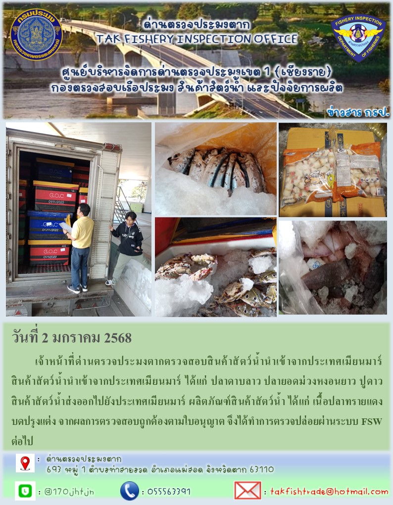 วันที่ 2 มกราคม 2568 	เจ้าหน้าที่ด่านตรวจประมงตากตรวจสอบสินค้าสัตว์น้ำนำเข้าจากประเทศเมียนมาร์สินค้าสัตว์น้ำนำเข้าจากประเทศเมียนมาร์ ได้แก่ ปลาดาบลาว ปลายอดม่วงหงอนยาว ปูดาว สินค้าสัตว์น้ำส่งออกไปยังประเทศเมียนมาร์ ผลิตภัณฑ์สินค้าสัตว์น้ำ ได้แก่ เนื้อปลาทรายแดงบดปรุงแต่ง จากผลการตรวจสอบถูกต้องตามใบอนุญาต จึงได้ทำการตรวจปล่อยผ่านระบบ FSW ต่อไป..คลิก