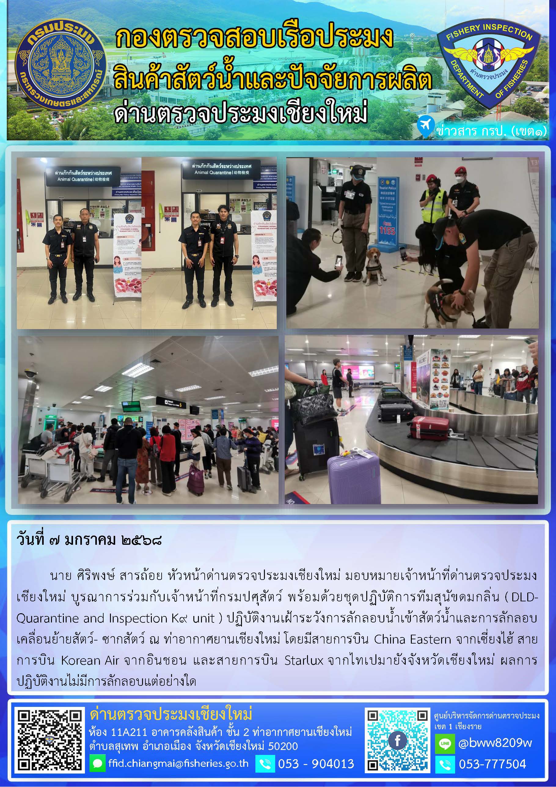 7 ม.ค. 68 นาย ศิริพงษ์ สารถ้อย หัวหน้าด่านตรวจประมงเชียงใหม่ มอบหมายเจ้าหน้าที่ด่านตรวจประมงเชียงใหม่ บูรณาการร่วมกับเจ้าหน้าที่กรมปศุสัตว์ พร้อมด้วยชุดปฏิบัติการทีมสุนัขดมกลิ่น (DLD-Quarantine and Inspection K9 unit ) ปฏิบัติงานเฝ้าระวังการลักลอบน้ำเข้าสัตว์น้ำและการลักลอบเคลื่อนย้ายสัตว์- ซากสัตว์ ณ ท่าอากาศยานเชียงใหม่..คลิก