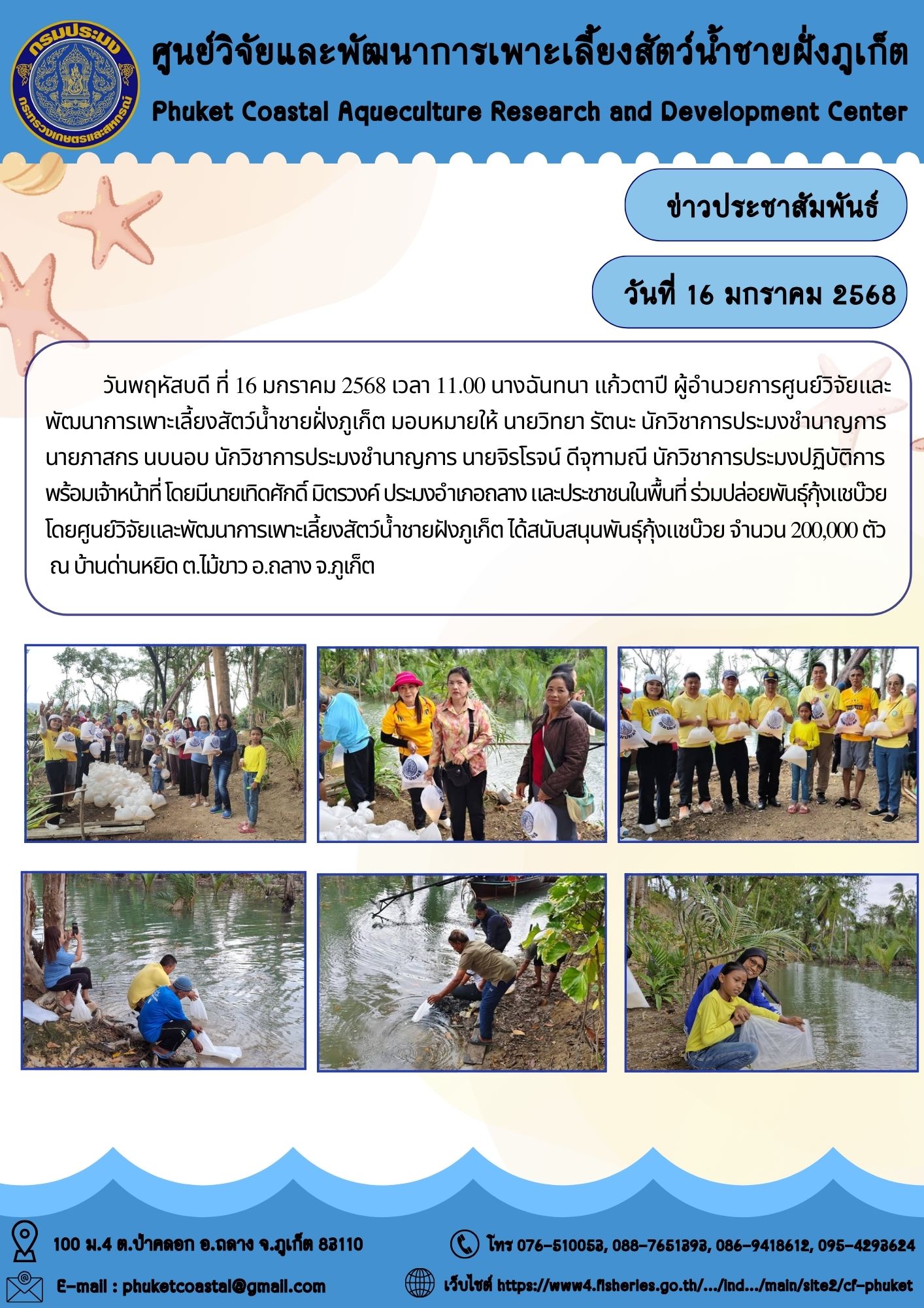 วันพฤหัสบดี ที่ 16 มกราคม 2568 เวลา 11.00 น. นางฉันทนา แก้วตาปี ผู้อำนวยการศูนย์วิจัยและพัฒนาการเพาะเลี้ยงสัตว์น้ำชายฝั่งภูเก็ต มอบหมายให้ นายวิทยา รัตนะ นักวิชาการประมงชำนาญการ นายภาสกร นบนอบ นักวิชาการประมงชำนาญการ นายจิรโรจน์ ดีจุฑามณี นักวิชาการประมงปฏิบัติการ พร้อมเจ้าหน้าที่ โดยมีนายเทิดศักดิ์ มิตรวงค์ ประมงอำเภอถลาง และประชาชนในพื้นที่ ร่วมปล่อยพันธุ์กุ้งแชบ๊วย โดยศูนย์วิจัยและพัฒนาการเพาะเลี้ยงสัตว์น้ำชายฝังภูเก็ต ได้สนับสนุนพันธุ์กุ้งแชบ๊วย จำนวน 200,000 ตัว ณ บ้านด่านหยิด ต.ไม้ขาว อ.ถลาง จ.ภูเก็ต..คลิก