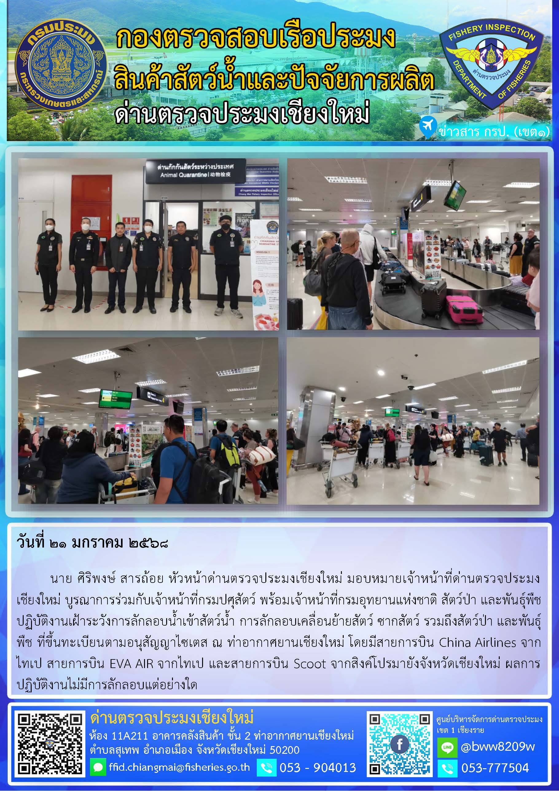 21 ม.ค. 68 นาย ศิริพงษ์ สารถ้อย หัวหน้าด่านตรวจประมงเชียงใหม่ มอบหมายเจ้าหน้าที่ด่านตรวจประมงเชียงใหม่ บูรณาการร่วมกับเจ้าหน้าที่กรมปศุสัตว์ พร้อมเจ้าหน้าที่กรมอุทยานแห่งชาติ สัตว์ป่า และพันธุ์พืช ปฏิบัติงานเฝ้าระวังการลักลอบน้ำเข้าสัตว์น้ำ การลักลอบเคลื่อนย้ายสัตว์ ซากสัตว์ รวมถึงสัตว์ป่า และพันธุ์พืช ที่ขึ้นทะเบียนตามอนุสัญญาไซเตส ณ ท่าอากาศยานเชียงใหม่..คลิก