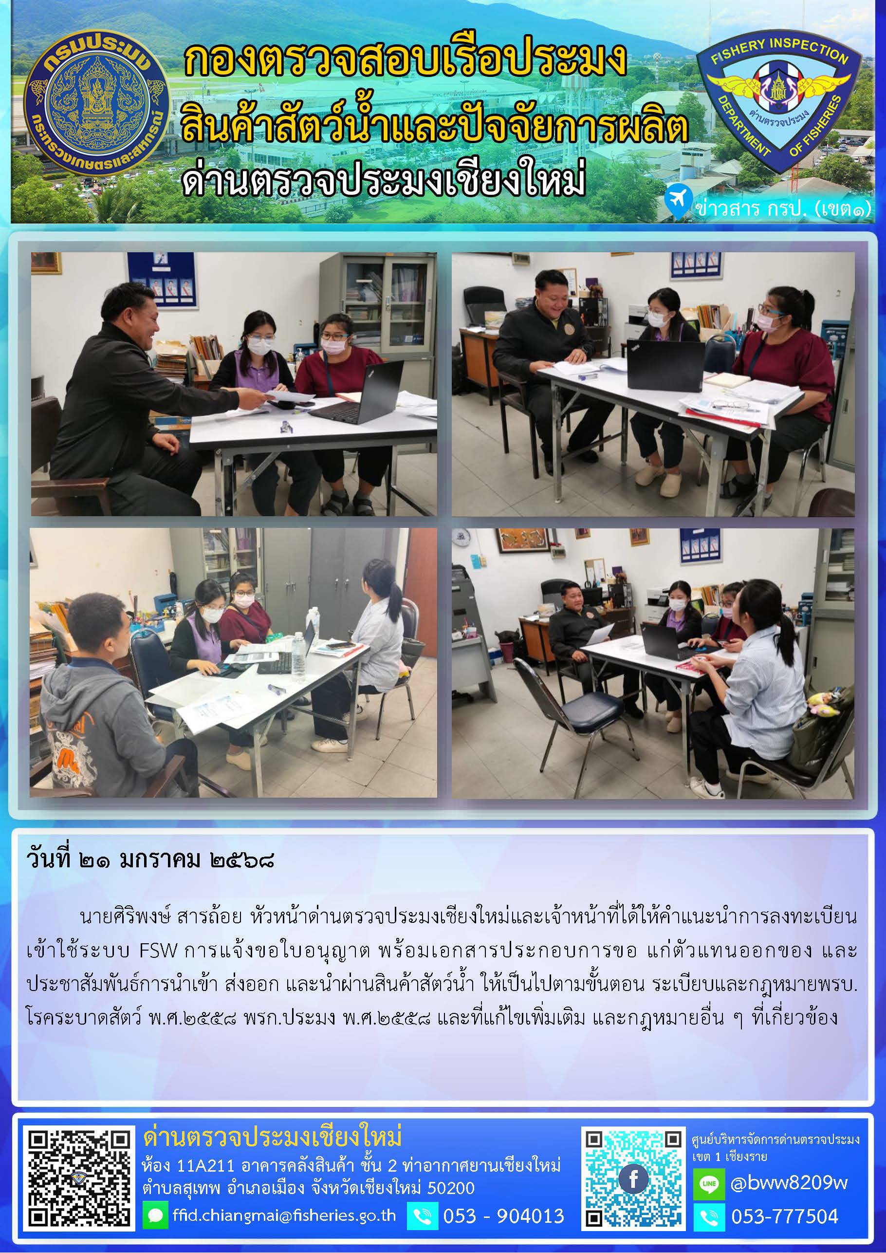 21 ม.ค. 68 นายศิริพงษ์ สารถ้อย หัวหน้าด่านตรวจประมงเชียงใหม่และเจ้าหน้าที่ได้ให้คำแนะนำการลงทะเบียนเข้าใช้ระบบ FSW การแจ้งขอใบอนุญาต พร้อมเอกสารประกอบการขอ แก่ตัวแทนออกของ และประชาสัมพันธ์การนำเข้า ส่งออก และนำผ่านสินค้าสัตว์น้ำ..คลิก