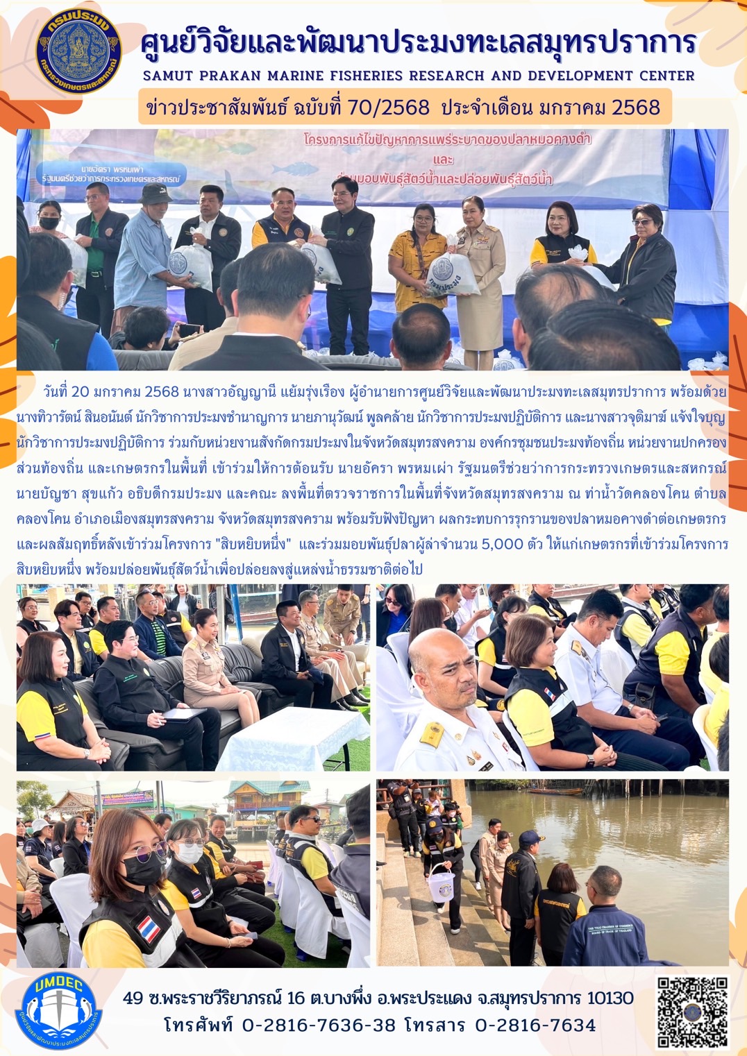วันที่ 20 มกราคม 2568 นางสาวอัญญานี แย้มรุ่งเรือง ผู้อำนายการศูนย์วิจัยและพัฒนาประมงทะเลสมุทรปราการ พร้อมด้วยนางทิวารัตน์ สินอนันต์ นักวิชาการประมงชำนาญการ นายภานุวัฒน์ พูลคล้าย นักวิชาการประมงปฏิบัติการ และนางสาวจุติมาฆ์ แจ้งใจบุญ นักวิชาการประมงปฏิบัติการ ร่วมกับหน่วยงานสังกัดกรมประมงในจังหวัดสมุทรสงคราม องค์กรชุมชนประมงท้องถิ่น หน่วยงานปกครอง ส่วนท้องถิ่น และเกษตรกรในพื้นที่ เข้าร่วมให้การต้อนรับ นายอัครา พรหมเผ่า รัฐมนตรีช่วยว่าการกระทรวงเกษตรและสหกรณ์นายบัญชา สุขแก้ว อธิบดีกรมประมง และคณะ ลงพื้นที่ตรวจราชการในพื้นที่จังหวัดสมุทรสงคราม ฯลฯ