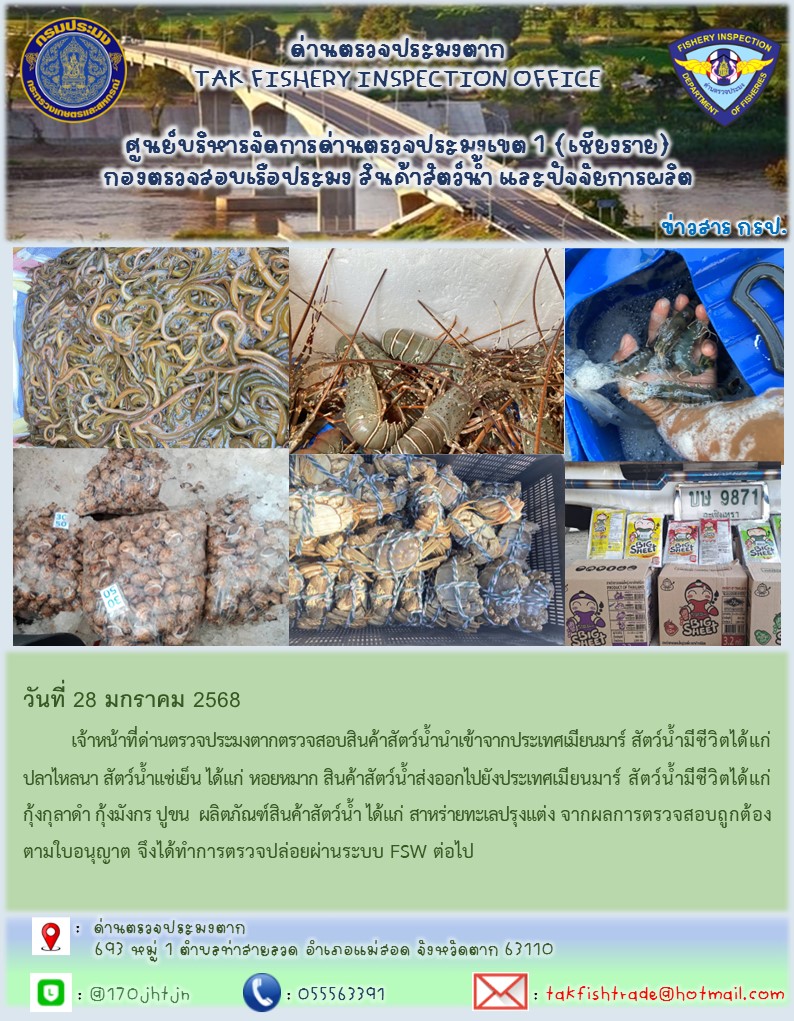 วันที่ 28 มกราคม 2568 	เจ้าหน้าที่ด่านตรวจประมงตากตรวจสอบสินค้าสัตว์น้ำนำเข้าจากประเทศเมียนมาร์สินค้าสัตว์น้ำนำเข้าจากประเทศเมียนมาร์ สัตว์น้ำมีชีวิตได้แก่ ปลาไหลนา สัตว์น้ำแช่เย็น ได้แก่ หอยหมาก สินค้าสัตว์น้ำส่งออกไปยังประเทศเมียนมาร์ สัตว์น้ำมีชีวิตได้แก่ กุ้งกุลาดำ กุ้งมังกร ปูขน  ผลิตภัณฑ์สินค้าสัตว์น้ำ ได้แก่ สาหร่ายทะเลปรุงแต่ง จากผลการตรวจสอบถูกต้องตามใบอนุญาต จึงได้ทำการตรวจปล่อยผ่านระบบ FSW ต่อไป..คลิก