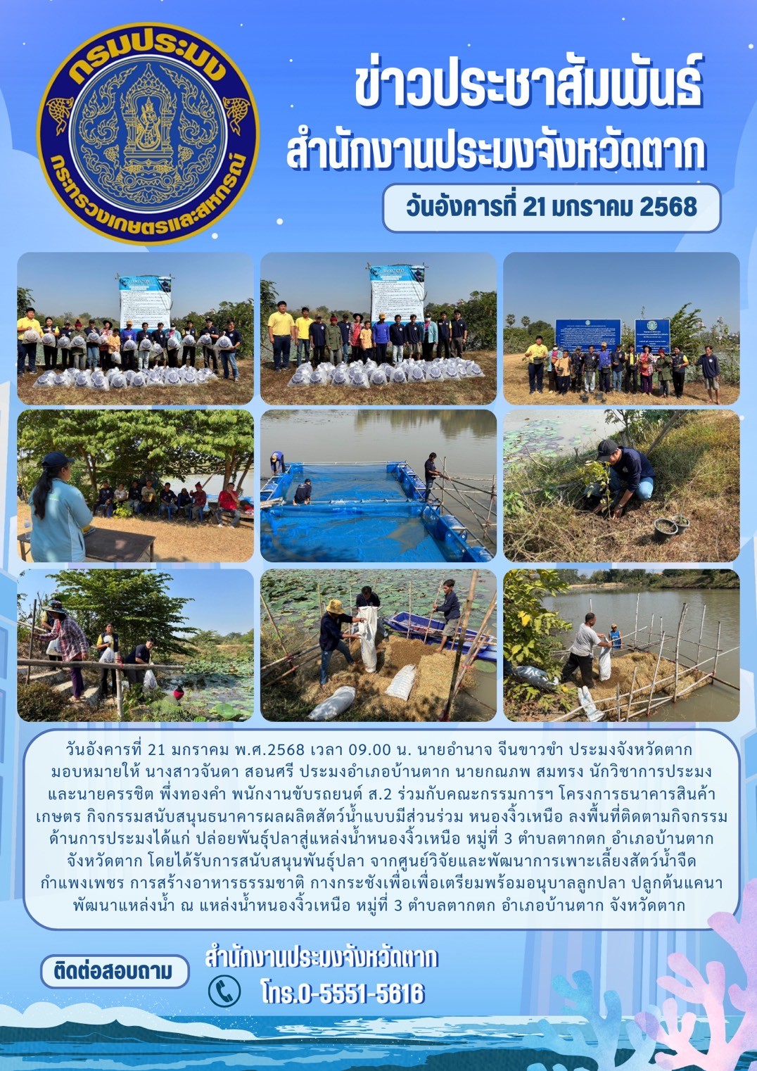 ลงพื้นที่ติดตามกิจกรรมด้านการประมงได้แก่ ปล่อยพันธุ์ปลาสู่แหล่งน้ำหนองงิ้วเหนือ หมู่ที่ 3 ตำบลตากตก อำเภอบ้านตาก จังหวัดตาก โดยได้รับการสนับสนุนพันธุ์ปลา จากศูนย์วิจัยและพัฒนาการเพาะเลี้ยงสัตว์น้ำจืดกำแพงเพชร การสร้างอาหารธรรมชาติ กางกระชังเพื่อเพื่อเตรียมพร้อมอนุบาลลูกปลา ปลูกต้นแคนา พัฒนาแหล่งน้ำ..คลิก