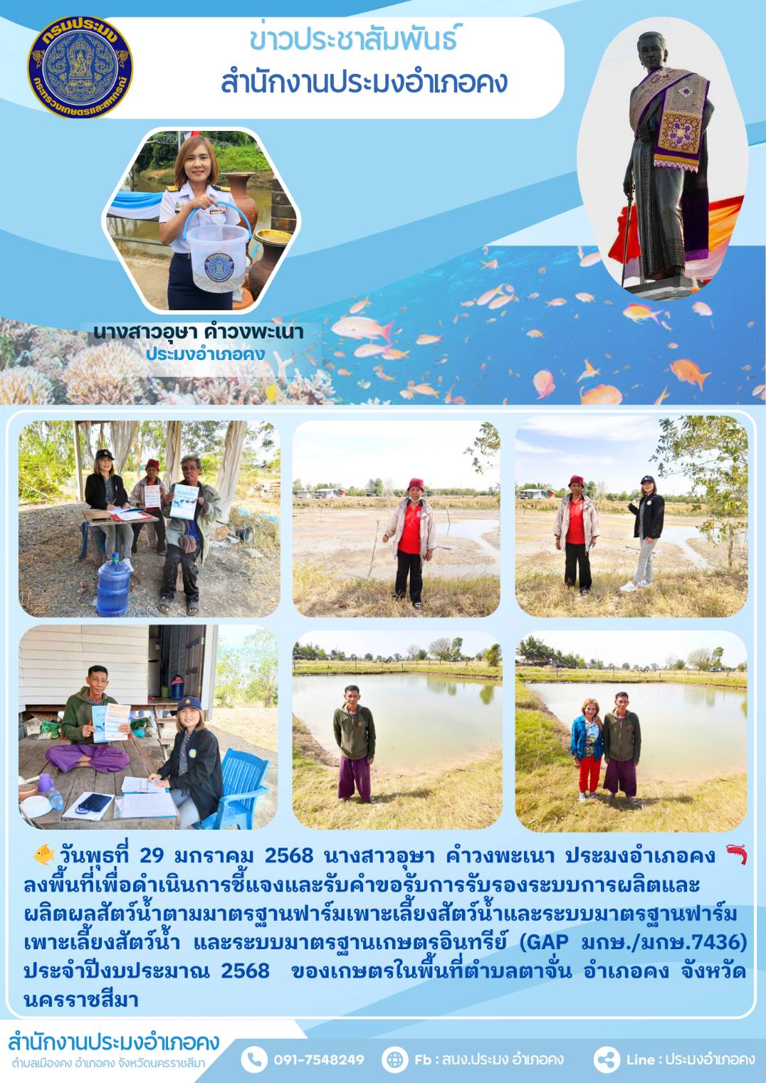 วันที่ 29 มกราคม 2568 ประมงอำเภอคง ลงพื้นที่เพื่อดำเนินการชี้แจงและรับคำขอรับการรับรองระบบการผลิตและผลิตผลสัตว์น้ำตามมาตรฐานฟาร์มเพาะเลี้ยงสัตว์น้ำและระบบมาตรฐานฟาร์มเพาะเลี้ยงสัตว์น้ำ และระบบมาตรฐานเกษตรอินทรีย์ (GAP มกษ./มกษ.7436) ประจำปีงบประมาณ 2568 ของเกษตรในพื้นที่ตำบลตาจั่น อำเภอคง