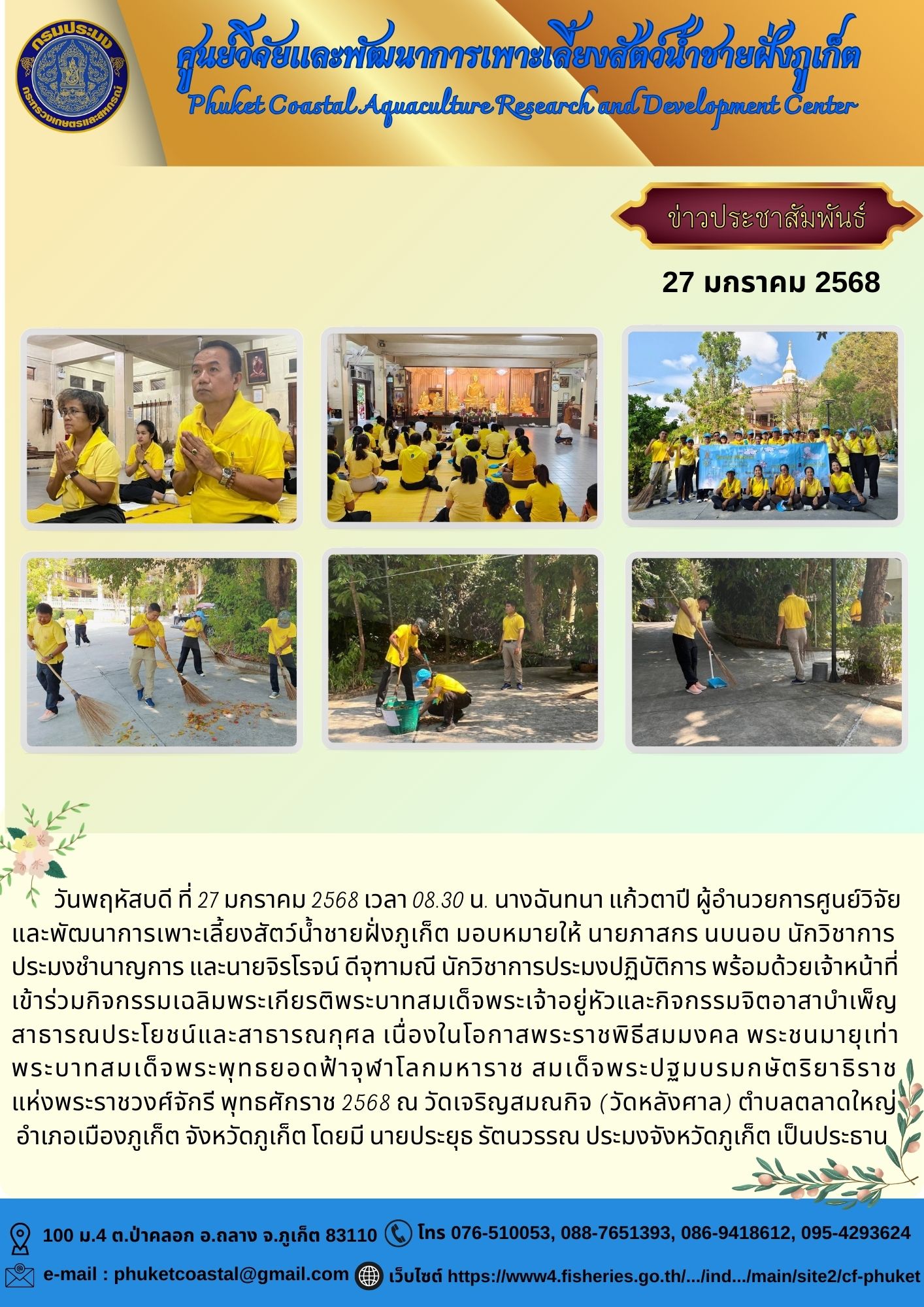วันพฤหัสบดี ที่ 27 มกราคม 2568 เวลา 08.30 น. นางฉันทนา แก้วตาปี ผู้อำนวยการศูนย์วิจัยและพัฒนาการเพาะเลี้ยงสัตว์น้ำชายฝั่งภูเก็ต มอบหมายให้ นายภาสกร นบนอบ นักวิชาการประมงชำนาญการ และนายจิรโรจน์ ดีจุฑามณี นักวิชาการประมงปฏิบัติการ พร้อมด้วยเจ้าหน้าที่ เข้าร่วมกิจกรรมเฉลิมพระเกียรติพระบาทสมเด็จพระเจ้าอยู่หัวและกิจกรรมจิตอาสาบำเพ็ญสาธารณประโยชน์และสาธารณกุศล เนื่องในโอกาสพระราชพิธีสมมงคล พระชนมายุเท่าพระบาทสมเด็จพระพุทธยอดฟ้าจุฬาโลกมหาราช สมเด็จพระปฐมบรมกษัตริยาธิราช แห่งพระราชวงศ์จักรี พุทธศักราช 2568 ณ วัดเจริญสมณกิจ (วัดหลังศาล) ตำบลตลาดใหญ่ อำเภอเมืองภูเก็ต จังหวัดภูเก็ต โดยมี นายประยุธ รัตนวรรณ ประมงจังหวัดภูเก็ต เป็นประธาน