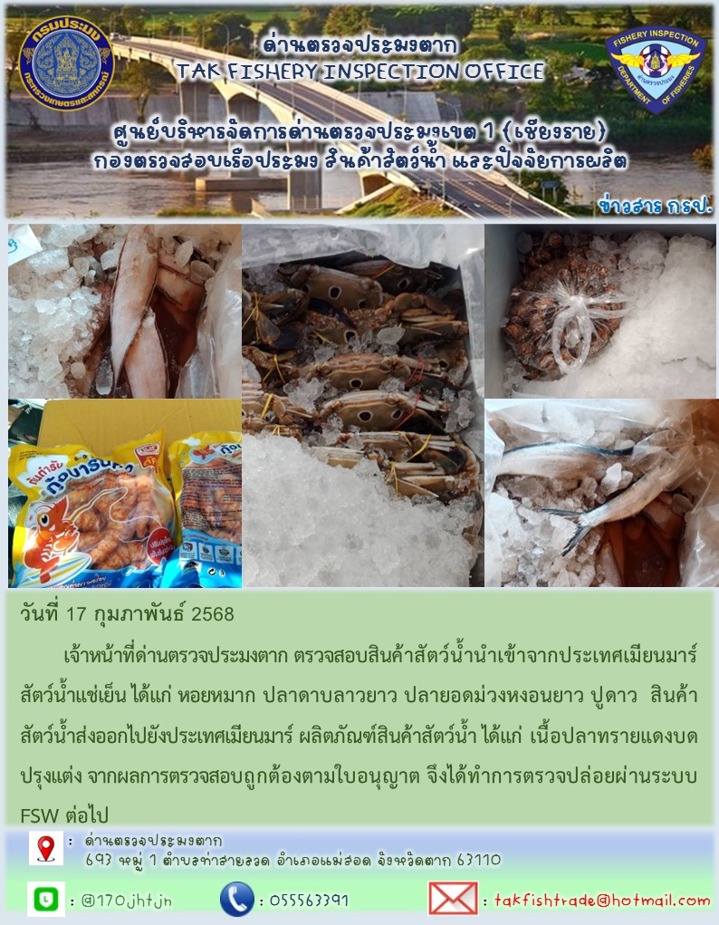 วันที่ 17 กุมภาพันธ์ 2568 	เจ้าหน้าที่ด่านตรวจประมงตาก ตรวจสอบสินค้าสัตว์น้ำนำเข้าจากประเทศเมียนมาร์ สัตว์น้ำแช่เย็น ได้แก่ หอยหมาก ปลาดาบลาวยาว ปลายอดม่วงหงอนยาว ปูดาว  สินค้าสัตว์น้ำส่งออกไปยังประเทศเมียนมาร์ ผลิตภัณฑ์สินค้าสัตว์น้ำ ได้แก่ เนื้อปลาทรายแดงบดปรุงแต่ง จากผลการตรวจสอบถูกต้องตามใบอนุญาต จึงได้ทำการตรวจปล่อยผ่านระบบ FSW ต่อไป..คลิก