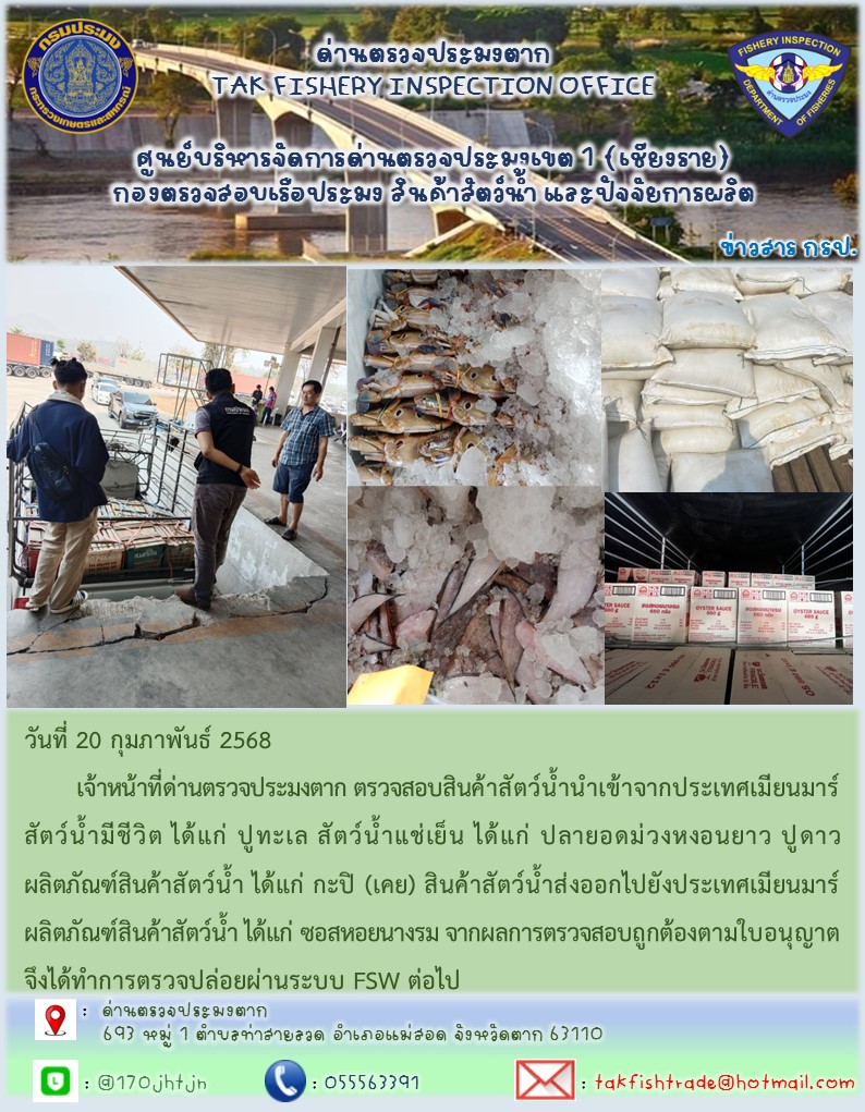 วันที่ 20 กุมภาพันธ์ 2568 	เจ้าหน้าที่ด่านตรวจประมงตาก ตรวจสอบสินค้าสัตว์น้ำนำเข้าจากประเทศเมียนมาร์ สัตว์น้ำมีชีวิต ได้แก่ ปูทะเล สัตว์น้ำแช่เย็น ได้แก่ ปลายอดม่วงหงอนยาว ปูดาวผลิตภัณฑ์สินค้าสัตว์น้ำ ได้แก่ กะปิ (เคย) สินค้าสัตว์น้ำส่งออกไปยังประเทศเมียนมาร์ ผลิตภัณฑ์สินค้าสัตว์น้ำ ได้แก่ ซอสหอยนางรม จากผลการตรวจสอบถูกต้องตามใบอนุญาต จึงได้ทำการตรวจปล่อยผ่านระบบ FSW ต่อไป..คลิก