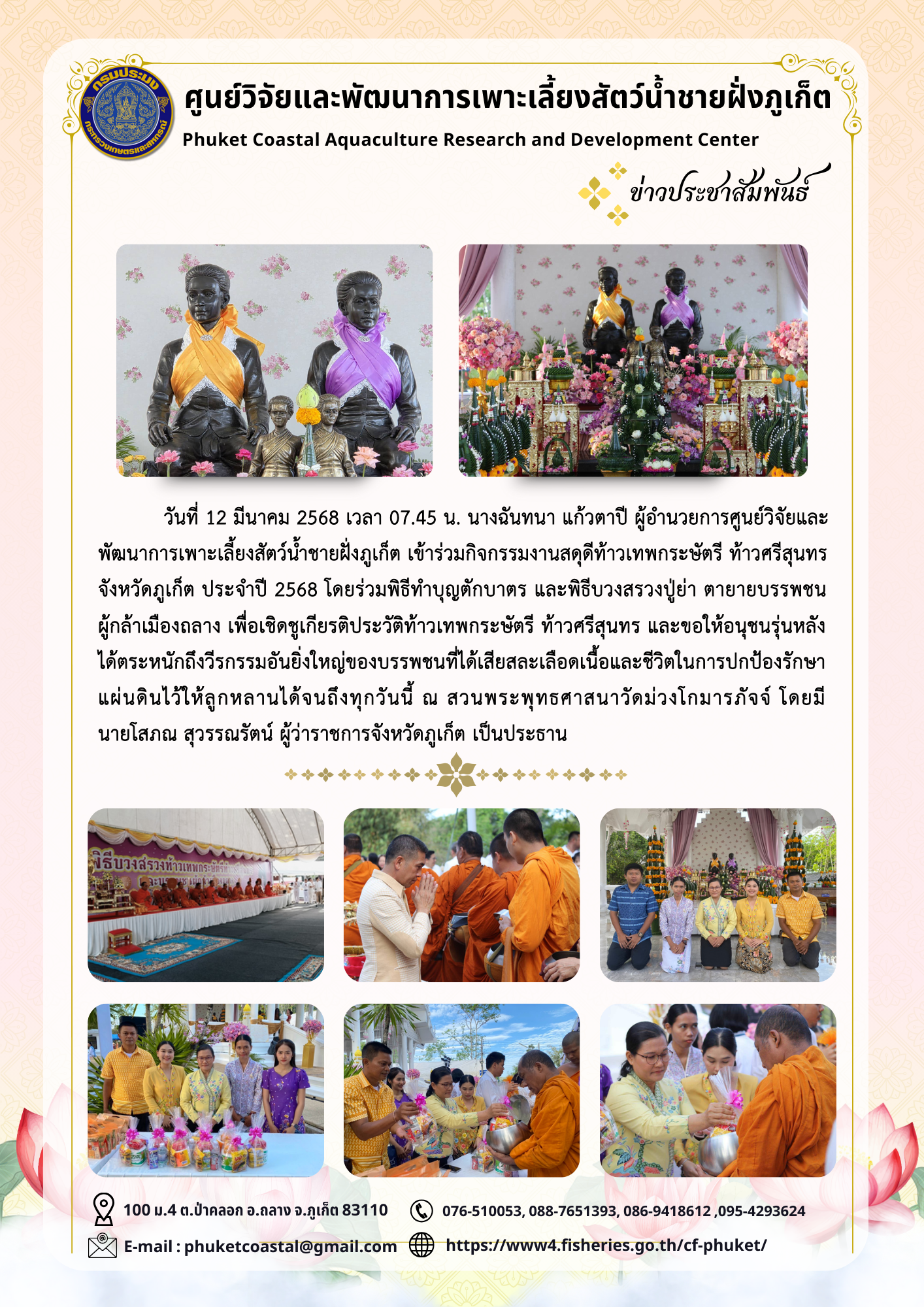 วันที่ 12 มีนาคม 2568 เวลา 07.45 น. นางฉันทนา แก้วตาปี ผู้อำนวยการศูนย์วิจัยและพัฒนาการเพาะเลี้ยงสัตว์น้ำชายฝั่งภูเก็ต เข้าร่วมกิจกรรมงานสดุดีท้าวเทพกระษัตรี ท้าวศรีสุนทร จังหวัดภูเก็ต ประจำปี 2568 โดยร่วมพิธีทำบุญตักบาตร และพิธีบวงสรวงปู่ย่า ตายายบรรพชนผู้กล้าเมืองถลาง เพื่อเชิดชูเกียรติประวัติท้าวเทพกระษัตรี ท้าวศรีสุนทร และขอให้อนุชนรุ่นหลังได้ตระหนักถึงวีรกรรมอันยิ่งใหญ่ของบรรพชนที่ได้เสียสละเลือดเนื้อและชีวิตในการปกป้องรักษาแผ่นดินไว้ให้ลูกหลานได้จนถึงทุกวันนี้ ณ สวนพระพุทธศาสนาวัดม่วงโกมารภัจจ์ โดยมี นายโสภณ สุวรรณรัตน์ ผู้ว่าราชการจังหวัดภูเก็ต เป็นประธาน