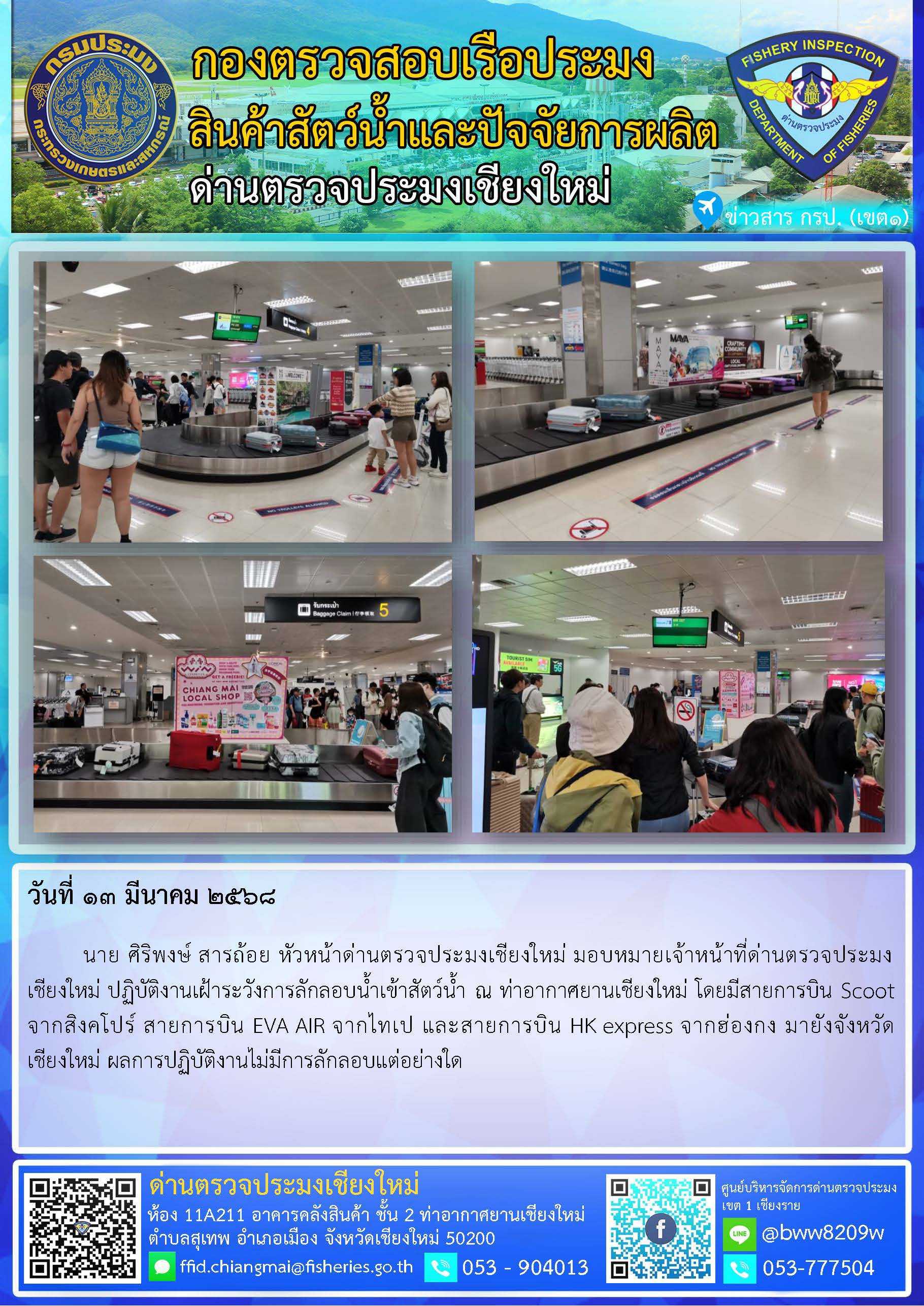 13 มี.ค. 68 นาย ศิริพงษ์ สารถ้อย หัวหน้าด่านตรวจประมงเชียงใหม่ มอบหมายเจ้าหน้าที่ด่านตรวจประมงเชียงใหม่ ปฏิบัติงานเฝ้าระวังการลักลอบน้ำเข้าสัตว์น้ำ ณ ท่าอากาศยานเชียงใหม่..คลิก