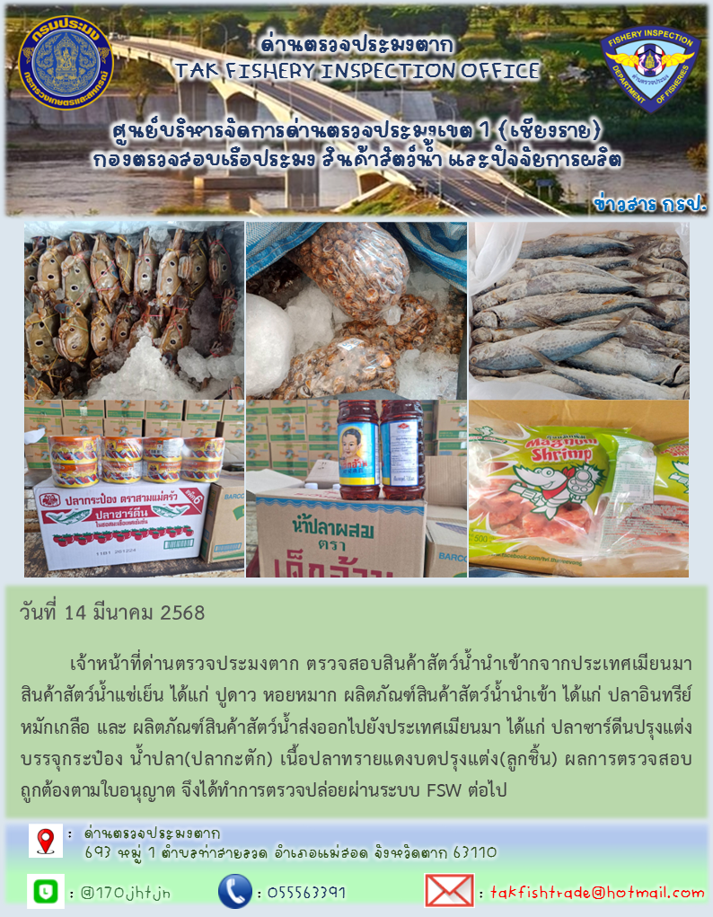 วันที่ 14 มีนาคม 2568          เจ้าหน้าที่ด่านตรวจประมงตาก ตรวจสอบสินค้าสัตว์น้ำนำเข้ากจากประเทศเมียนมา สินค้าสัตว์น้ำแช่เย็น ได้แก่ ปูดาว หอยหมาก ผลิตภัณฑ์สินค้าสัตว์น้ำนำเข้า ได้แก่ ปลาอินทรีย์หมักเกลือ และ ผลิตภัณฑ์สินค้าสัตว์น้ำส่งออกไปยังประเทศเมียนมา ได้แก่ ปลาซาร์ดีนปรุงแต่งบรรจุกระป๋อง น้ำปลา(ปลากะตัก) เนื้อปลาทรายแดงบดปรุงแต่ง(ลูกชิ้น) ผลการตรวจสอบถูกต้องตามใบอนุญาต จึงได้ทำการตรวจปล่อยผ่านระบบ FSW ต่อไป
