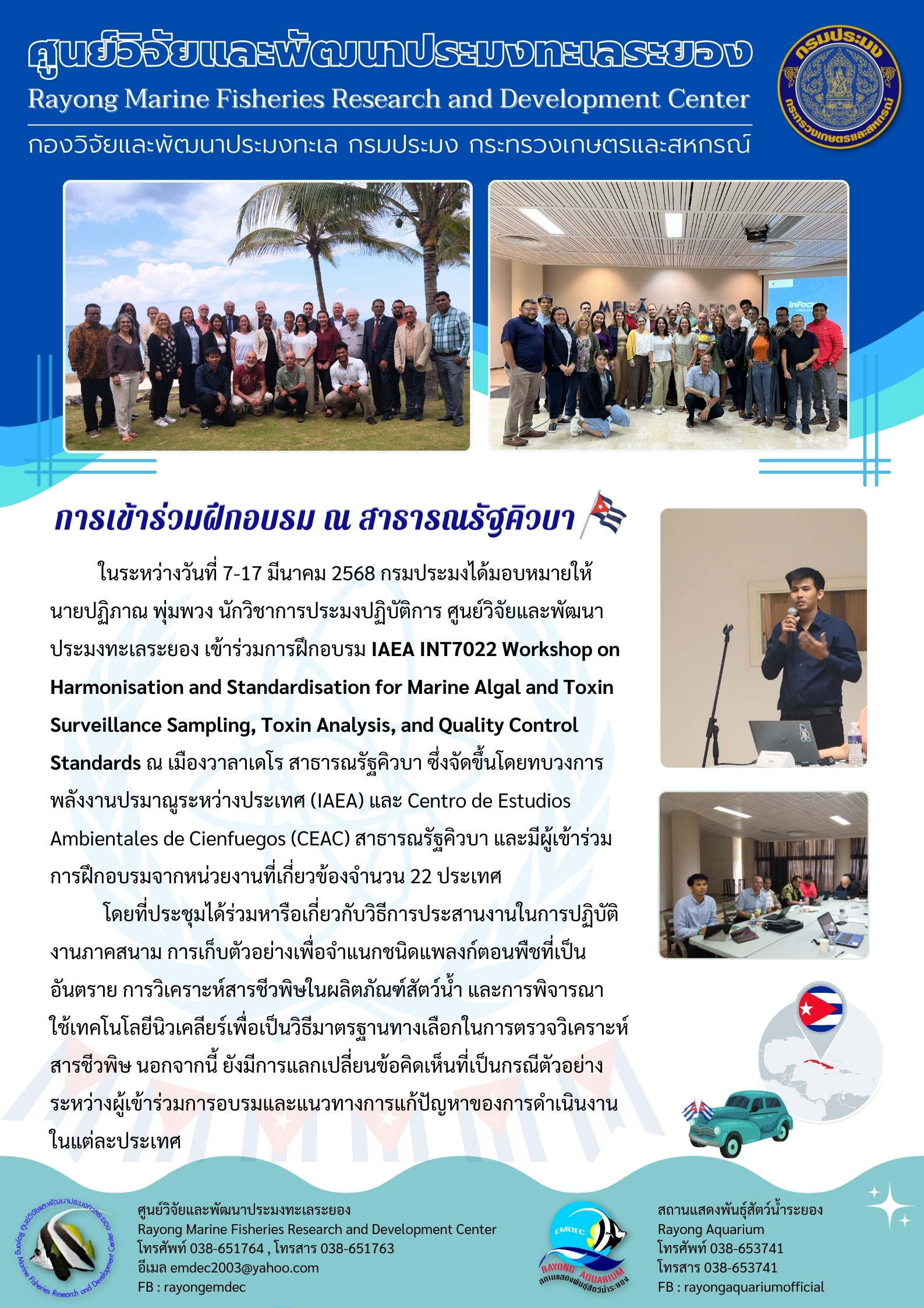 ในระหว่างวันที่ 7-17 มีนาคม 2568 กรมประมงได้มอบหมายให้นายปฏิภาณ พุ่มพวง นักวิชาการประมงปฏิบัติการ ศูนย์วิจัยและพัฒนาประมงทะเลระยอง เข้าร่วมการฝึกอบรม IAEA INT7022 Workshop on Harmonisation and Standardisation for Marine Algal and Toxin Surveillance Sampling, Toxin Analysis, and Quality Control Standards ณ เมืองวาลาเดโร สาธารณรัฐคิวบา ฯลฯ