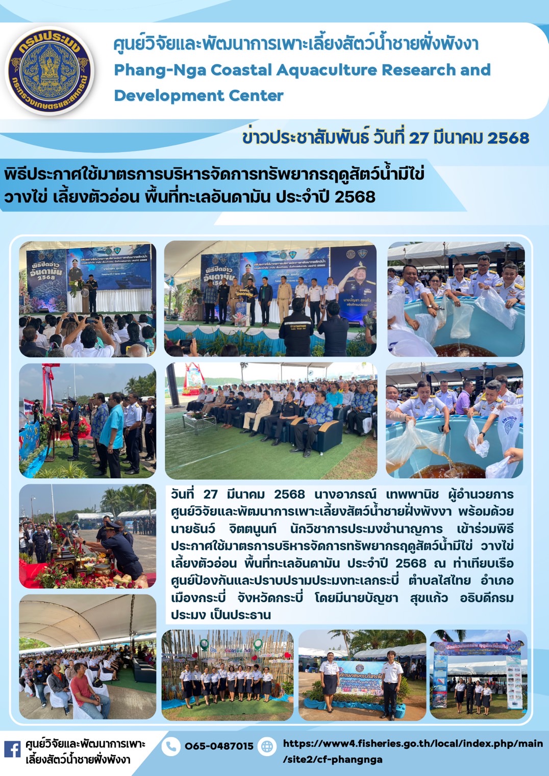 นางอาภรณ์ เทพพานิช ผู้อำนวยการศูนย์วิจัยและพัฒนาการเพาะเลี้ยงสัตว์น้ำชายฝั่งพังงา พร้อมด้วยนายธันว์ จิตตนูนท์ นักวิชาการประมงชำนาญการ เข้าร่วมพิธีประกาศใช้มาตรการบริหารจัดการทรัพยากรฤดูสัตว์น้ำมีไข่ วางไข่ เลี้ยงตัวอ่อน พื้นที่ทะเลอันดามัน ประจำปี 2568 ในวันที่ 27 มีนาคม 2568 ณ ท่าเทียบเรือศูนย์ป้องกันและปราบปรามประมงทะเลกระบี่ ตำบลไสไทย อำเภอเมืองกระบี่ จังหวัดกระบี่ โดยมีนายบัญชา สุขแก้ว อธิบดีกรมประมง เป็นประธาน