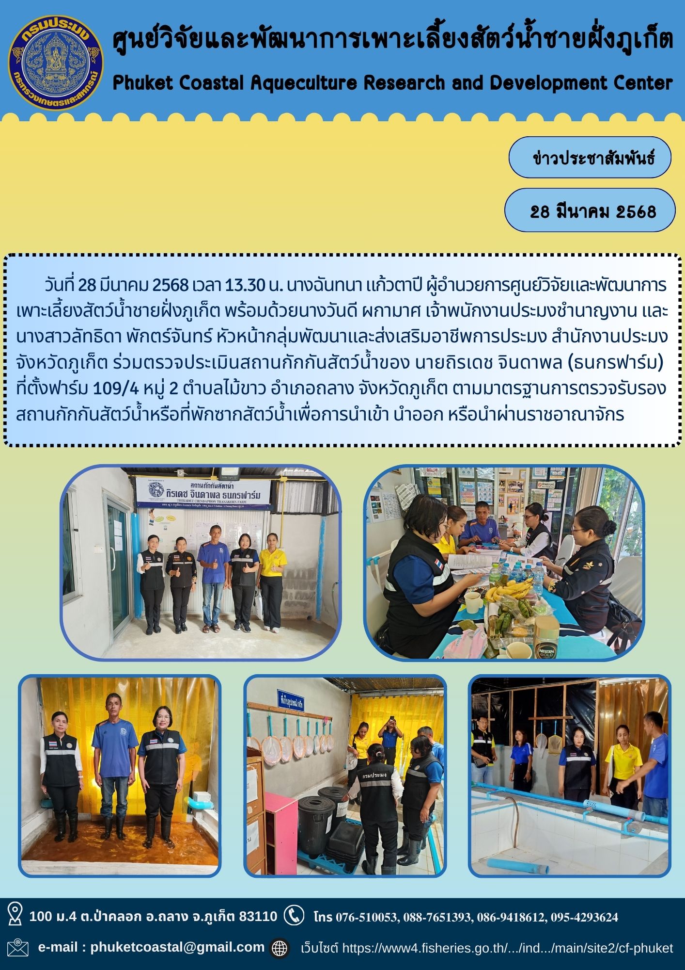 วันที่ 28 มีนาคม 2568 เวลา 13.30 น. นางฉันทนา แก้วตาปี ผู้อำนวยการศูนย์วิจัยและพัฒนาการเพาะเลี้ยงสัตว์น้ำชายฝั่งภูเก็ต พร้อมด้วยนางวันดี ผกามาศ เจ้าพนักงานประมงชำนาญงาน และนางสาวลัทธิดา พักตร์จันทร์ หัวหน้ากลุ่มพัฒนาและส่งเสริมอาชีพการประมง สำนักงานประมงจังหวัดภูเก็ต ร่วมตรวจประเมินสถานกักกันสัตว์น้ำของ นายถิรเดช จินดาพล (ธนกรฟาร์ม) ที่ตั้งฟาร์ม 109/4 หมู่ 2 ตำบลไม้ขาว อำเภอถลาง จังหวัดภูเก็ต ตามมาตรฐานการตรวจรับรองสถานกักกันสัตว์น้ำหรือที่พักซากสัตว์น้ำเพื่อการนำเข้า นำออก หรือนำผ่านราชอาณาจักร