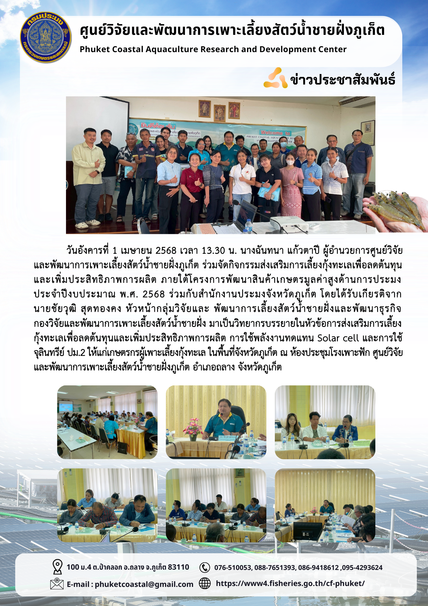 วันอังคารที่ 1 เมษายน 2568 เวลา 13.30 น. นางฉันทนา แก้วตาปี ผู้อำนวยการศูนย์วิจัยและพัฒนาการเพาะเลี้ยงสัตว์น้ำชายฝั่งภูเก็ต ร่วมจัดกิจกรรมส่งเสริมการเลี้ยงกุ้งทะเลเพื่อลดต้นทุนและเพิ่มประสิทธิภาพการผลิต ภายใต้โครงการพัฒนาสินค้าเกษตรมูลค่าสูงด้านการประมง ประจำปีงบประมาณ พ.ศ. 2568 ร่วมกับสำนักงานประมงจังหวัดภูเก็ต โดยได้รับเกียรติจากนายชัยวุฒิ สุดทองคง หัวหน้ากลุ่มวิจัยและพัฒนาการเลี้ยงสัตว์น้ำชายฝั่งและพัฒนาธุรกิจ กองวิจัยและพัฒนาการเพาะเลี้ยงสัตว์น้ำชายฝั่ง มาเป็นวิทยากรบรรยายในหัวข้อการส่งเสริมการเลี้ยงกุ้งทะเลเพื่อลดต้นทุนและเพิ่มประสิทธิภาพการผลิต การใช้พลังงานทดแทน Solar cell และการใช้จุลินทรีย์ ปม.2 ให้แก่เกษตรกรผู้เพาะเลี้ยงกุ้งทะเลในพื้นที่จังหวัดภูเก็ต ณ ห้องประชุมโรงเพาะฟักศูนย์วิจัยและพัฒนาการเพาะเลี้ยงสัตว์น้ำชายฝั่งภูเก็ต อำเภอถลาง จังหวัดภูเก็ต