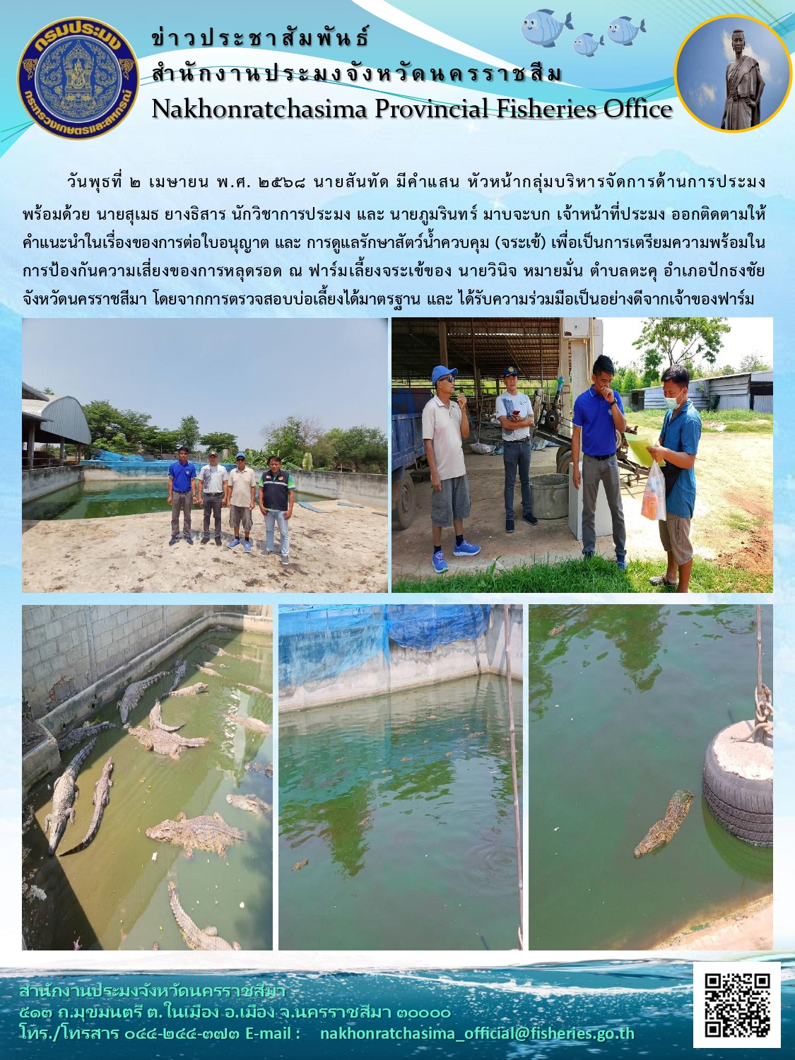 วันที่ 2 เมษายน 25468 สำนักงานประมงจังหวัดนครราชสีมา ออกติดตามให้คำแนะนำในเรื่องของการต่อใบอนุญาต และการดูแลรักษาสัตว์น้ำควบคุม (จระเข้) เพื่อเป็นการเตรียมความพร้อมในการป้องกันความเสี่ยงของการหลุดรอด ณ ฟาร์มเลี้ยงจระเช้พื้นที่ตำบลตะคุ อำเภอปักธงชัย
