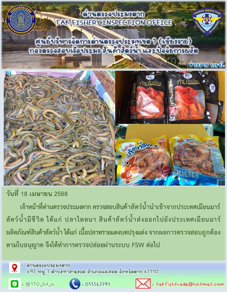 วันที่ 18 เมษายน 2568 	เจ้าหน้าที่ด่านตรวจประมงตาก ตรวจสอบสินค้าสัตว์น้ำนำเข้าจากประเทศเมียนมาร์ สัตว์น้ำมีชีวิต ได้แก่ ปลาไหลนา สินค้าสัตว์น้ำส่งออกไปยังประเทศเมียนมาร์ ผลิตภัณฑ์สินค้าสัตว์น้ำ ได้แก่ เนื้อปลาทรายแดงบดปรุงแต่ง จากผลการตรวจสอบถูกต้องตามใบอนุญาต จึงได้ทำการตรวจปล่อยผ่านระบบ FSW ต่อไป..คลิก