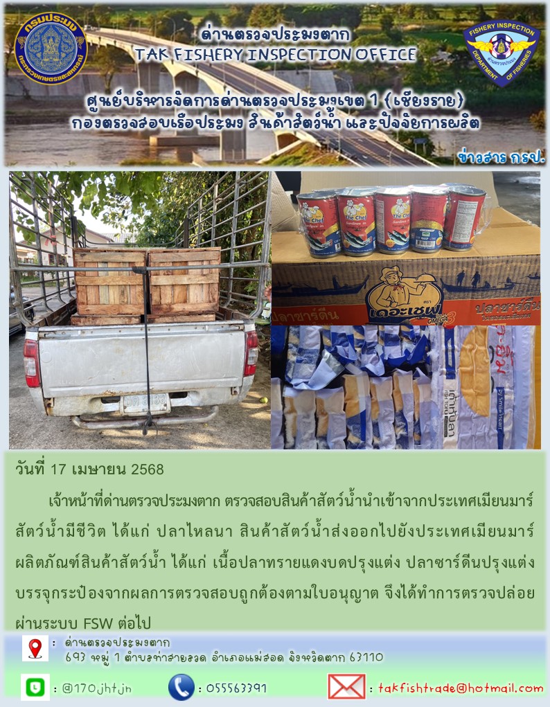วันที่ 17 เมษายน 2568 	เจ้าหน้าที่ด่านตรวจประมงตาก ตรวจสอบสินค้าสัตว์น้ำนำเข้าจากประเทศเมียนมาร์ สัตว์น้ำมีชีวิต ได้แก่ ปลาไหลนา สินค้าสัตว์น้ำส่งออกไปยังประเทศเมียนมาร์ ผลิตภัณฑ์สินค้าสัตว์น้ำ ได้แก่ เนื้อปลาทรายแดงบดปรุงแต่ง ปลาซาร์ดีนปรุงแต่งบรรจุกระป๋องจากผลการตรวจสอบถูกต้องตามใบอนุญาต จึงได้ทำการตรวจปล่อยผ่านระบบ FSW ต่อไป..คลิก