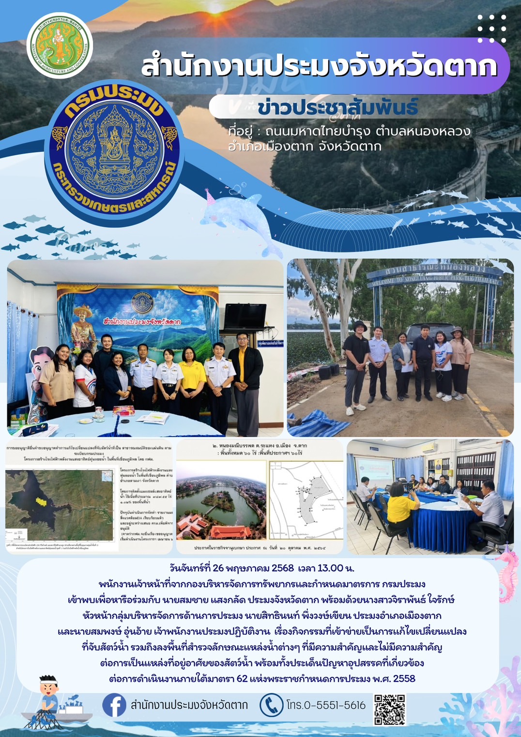พนักงานเจ้าหน้าที่จากกองบริหารจัดการทรัพยากรและกำหนดมาตรการ กรมประมง เข้าพบเพื่อหารือร่วมกับสำนักงานประมงจังหวัดตาก เรื่อง กิจกรรมที่เข้าข่ายเป็นการแก้ไขเปลี่ยนแปลงที่จับสัตว์น้ำ รวมถึงลงพื้นที่สำรวจลักษณะแหล่งน้ำต่างๆ ที่มีความสำคัญและไม่มีความสำคัญต่อการเป็นแหล่งที่อยู่อาศัยของสัตว์น้ำ พร้อมทั้งประเด็นปัญหาอุปสรรคที่เกี่ยวข้องต่อการดำเนินงานภายใต้มาตรา 62 แห่งพระราชกำหนดการประมง พ.ศ. 2558..คลิก