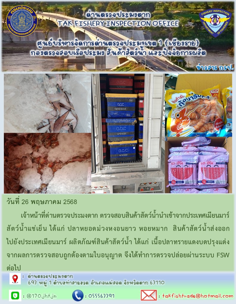 วันที่ 26 พฤษภาคม 2568 	เจ้าหน้าที่ด่านตรวจประมงตาก ตรวจสอบสินค้าสัตว์น้ำนำเข้าจากประเทศเมียนมาร์ สัตว์น้ำแช่เย็น ได้แก่ ปลาหยอดม่วงหงอนยาว หอยหมาก  สินค้าสัตว์น้ำส่งออกไปยังประเทศเมียนมาร์ ผลิตภัณฑ์สินค้าสัตว์น้ำ ได้แก่ เนื้อปลาทรายแดงบดปรุงแต่ง จากผลการตรวจสอบถูกต้องตามใบอนุญาต จึงได้ทำการตรวจปล่อยผ่านระบบ FSW ต่อไป..คลิก