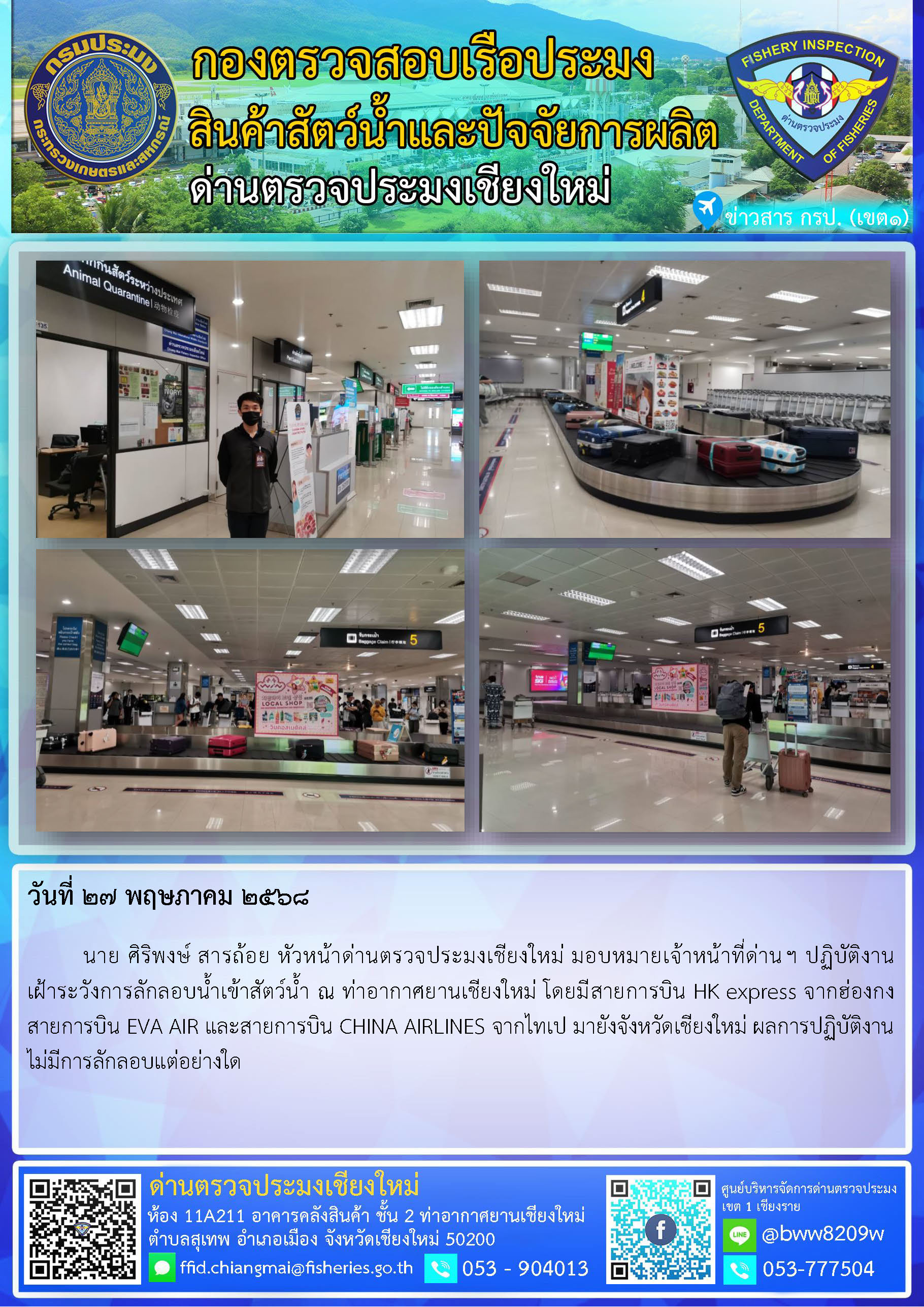 27 พ.ค. 68 นาย ศิริพงษ์ สารถ้อย หัวหน้าด่านตรวจประมงเชียงใหม่ มอบหมายเจ้าหน้าที่ด่านฯ ปฏิบัติงานเฝ้าระวังการลักลอบน้ำเข้าสัตว์น้ำ ณ ท่าอากาศยานเชียงใหม่..คลิก