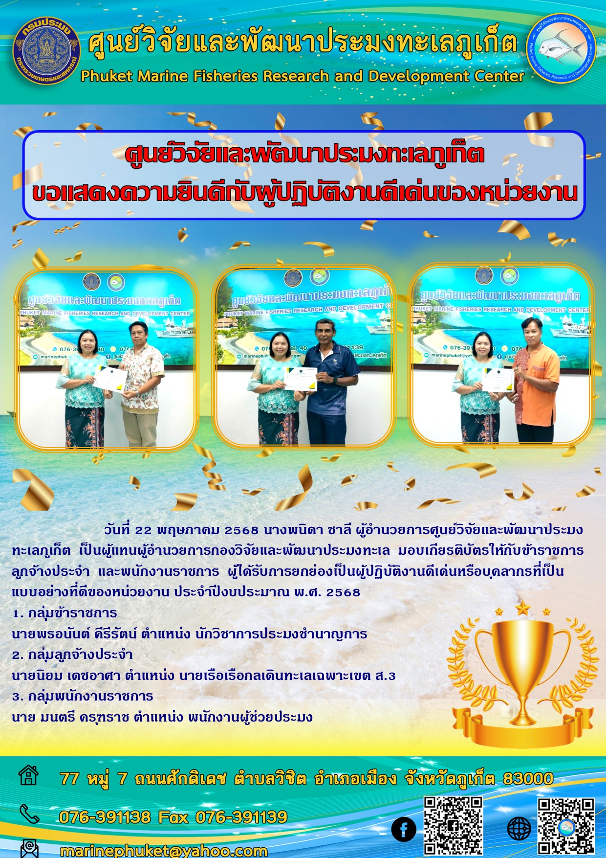 วันที่ 22 พฤษภาคม 2568 นางพนิดา ชาลี ผู้อำนวยการศูนย์วิจัยและพัฒนาประมงทะเลภูเก็ต เป็นผู้แทนผู้อำนวยการกองวิจัยและพัฒนาประมงทะเล มอบเกียรติบัตรให้กับข้าราชการ ลูกจ้างประจำ และพนักงานราชการ ผู้ได้รับการยกย่องเป็นผู้ปฏิบัติงานดีเด่นหรือบุคลากรที่เป็นแบบอย่างที่ดีของหน่วยงาน ประจำปีงบประมาณ พ.ศ. 2568 ฯลฯ