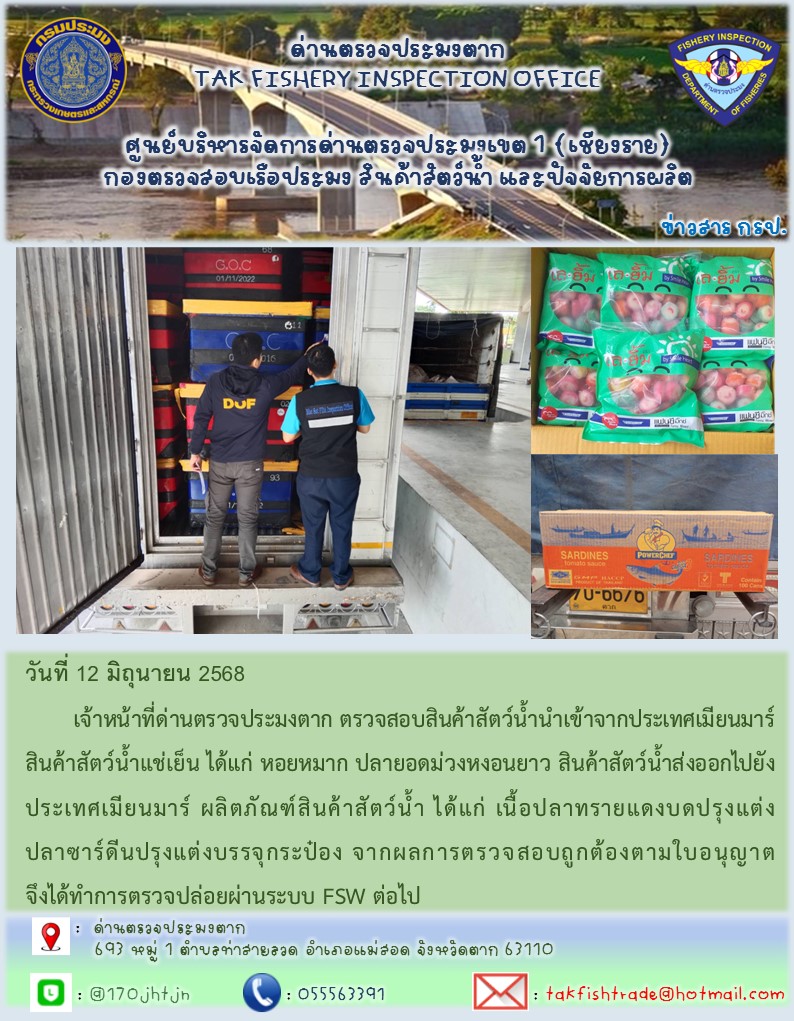 วันที่ 12 มิถุนายน 2568 	เจ้าหน้าที่ด่านตรวจประมงตาก ตรวจสอบสินค้าสัตว์น้ำนำเข้าจากประเทศเมียนมาร์ สินค้าสัตว์น้ำแช่เย็น ได้แก่ หอยหมาก ปลายอดม่วงหงอนยาว สินค้าสัตว์น้ำส่งออกไปยังประเทศเมียนมาร์ ผลิตภัณฑ์สินค้าสัตว์น้ำ ได้แก่ เนื้อปลาทรายแดงบดปรุงแต่ง ปลาซาร์ดีนปรุงแต่งบรรจุกระป๋อง จากผลการตรวจสอบถูกต้องตามใบอนุญาต จึงได้ทำการตรวจปล่อยผ่านระบบ FSW ต่อไป..คลิก