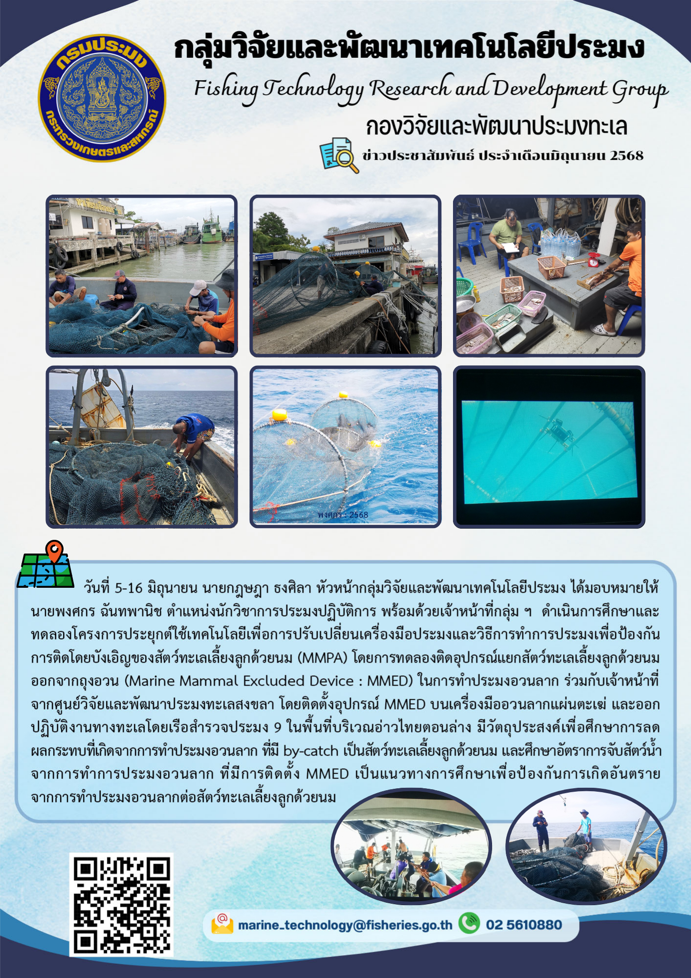 วันที่ 5-16 มิถุนายน นายกฎษฎา ธงศิลา หัวหน้ากลุ่มวิจัยและพัฒนาเทคโนโลยีประมง ได้มอบหมายให้นายพงศกร ฉันทพานิช ตำแหน่งนักวิชาการประมงปฏิบัติการ พร้อมด้วยเจ้าหน้าที่กลุ่ม ๆ ดำเนินการศึกษาและทดลองโครงการประยุกต์ใช้เทคโนโลยีเพื่อการปรับเปลี่ยนเครื่องมือประมงและวิธีการทำการประมงเพื่อป้องกันการติดโดยบังเอิญของสัตว์ทะเลเลี้ยงลูกด้วยนม (MMPA) ฯลฯ