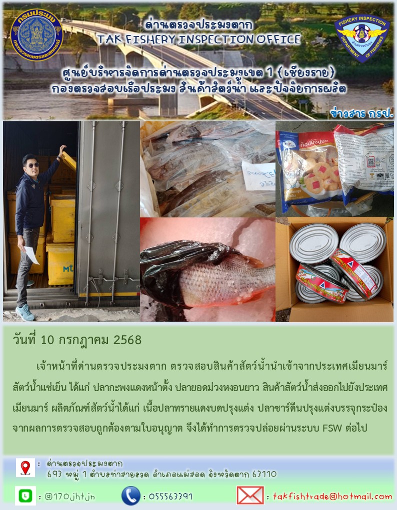 วันที่ 10 กรกฎาคม 2568 	เจ้าหน้าที่ด่านตรวจประมงตาก ตรวจสอบสินค้าสัตว์น้ำนำเข้าจากประเทศเมียนมาร์ สัตว์น้ำแช่เย็น ได้แก่ ปลากะพงแดงหน้าตั้ง ปลายอดม่วงหงอนยาว สินค้าสัตว์น้ำส่งออกไปยังประเทศเมียนมาร์ ผลิตภัณฑ์สัตว์น้ำได้แก่ เนื้อปลาทรายแดงบดปรุงแต่ง ปลาซาร์ดีนปรุงแต่งบรรจุกระป๋อง จากผลการตรวจสอบถูกต้องตามใบอนุญาต จึงได้ทำการตรวจปล่อยผ่านระบบ FSW ต่อไป..คลิก