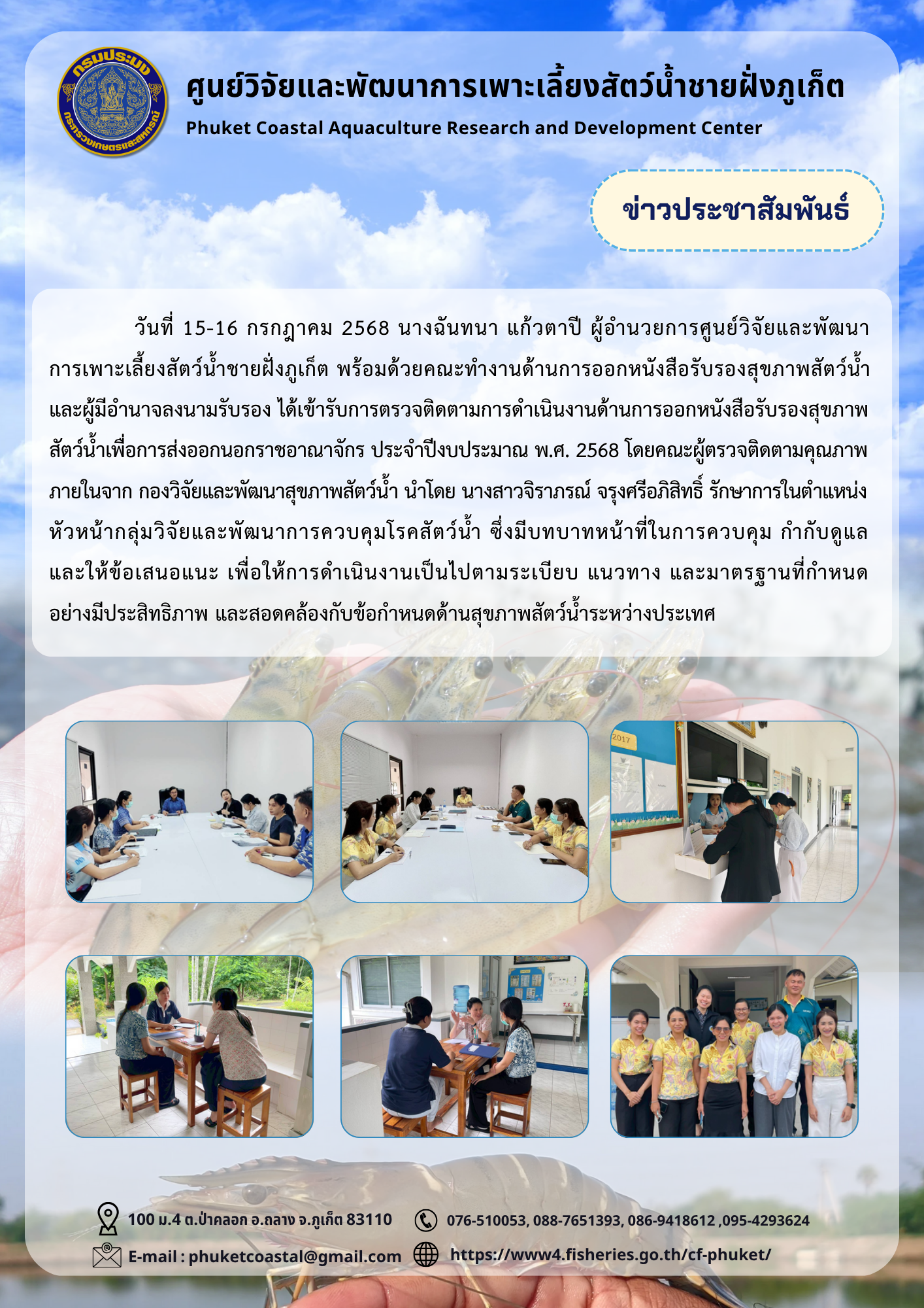 วันที่ 15-16 กรกฎาคม 2568 นางฉันทนา แก้วตาปี ผู้อำนวยการศูนย์วิจัยและพัฒนาการเพาะเลี้ยงสัตว์น้ำชายฝั่งภูเก็ต พร้อมด้วยคณะทำงานด้านการออกหนังสือรับรองสุขภาพสัตว์น้ำ และผู้มีอำนาจลงนามรับรอง ได้เข้ารับการตรวจติดตามการดำเนินงานด้านการออกหนังสือรับรองสุขภาพสัตว์น้ำเพื่อการส่งออกนอกราชอาณาจักร ประจำปีงบประมาณ พ.ศ. 2568 โดยคณะผู้ตรวจติดตามคุณภาพภายในจาก กองวิจัยและพัฒนาสุขภาพสัตว์น้ำ นำโดย นางสาวจิราภรณ์ จรุงศรีอภิสิทธิ์ รักษาการในตำแหน่งหัวหน้ากลุ่มวิจัยและพัฒนาการควบคุมโรคสัตว์น้ำ ซึ่งมีบทบาทหน้าที่ในการควบคุม กำกับดูแล และให้ข้อเสนอแนะ เพื่อให้การดำเนินงานเป็นไปตามระเบียบ แนวทาง และมาตรฐานที่กำหนดอย่างมีประสิทธิภาพ และสอดคล้องกับข้อกำหนดด้านสุขภาพสัตว์น้ำระหว่างประเทศ