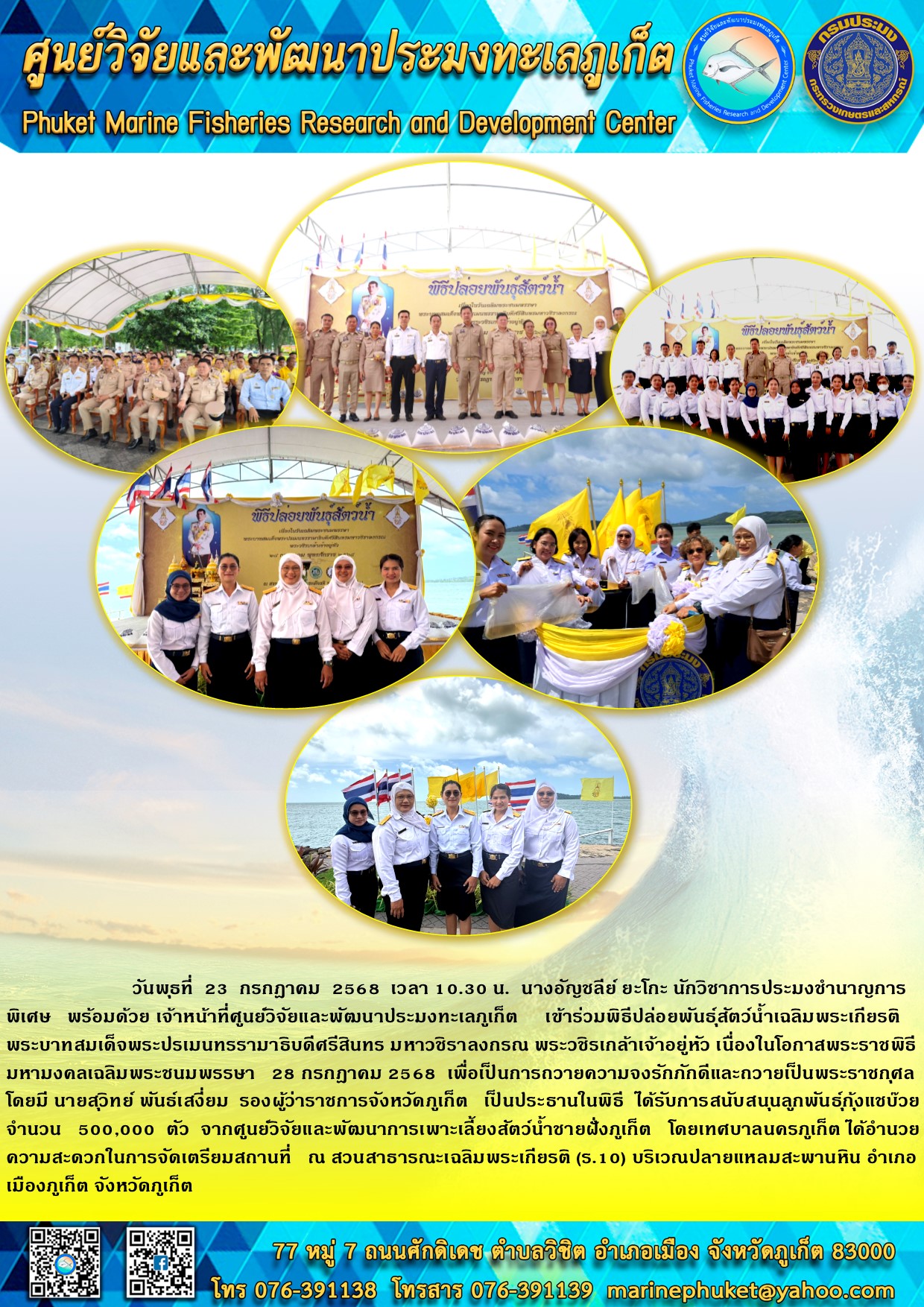 วันที่ 23 กรกฎาคม 2568 เวลา 10.30 น. นางอัญชลีย์ ยะโกะ นักวิชาการประมงชำนาญการพิเศษ พร้อมด้วยเจ้าหน้าที่ศูนย์วิจัยและพัฒนาประมงทะเลภูเก็ต เข้าร่วมพิธีปล่อยพันธุ์สัตว์น้ำ เฉลิมพระเกียรติพระบาทสมเด็จพระปรเมนทรรามาธิบดีศรีสินทร มหาวชิราลงกรณ พระวชิรเกล้าเจ้าอยู่หัว เนื่องในโอกาสพระราชพิธีมหามงคลเฉลิมพระชนมพรรษา  28 กรกฎาคม 2568
