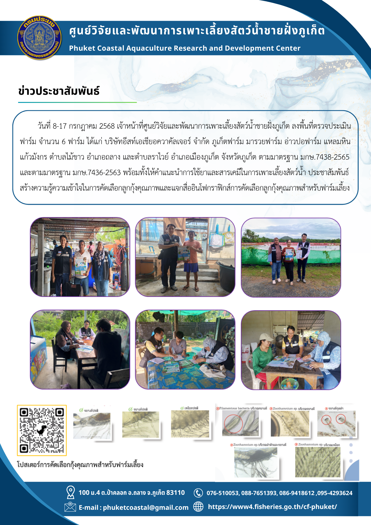 วันที่ 8-17 กรกฎาคม 2568 เจ้าหน้าที่ศูนย์วิจัยและพัฒนาการเพาะเลี้ยงสัตว์น้ำชายฝั่งภูเก็ต ลงพื้นที่ตรวจประเมิน  ฟาร์ม จำนวน 6 ฟาร์ม ได้แก่ บริษัทอีสท์เอเชียอควาคัลเจอร์ จำกัด ภูเก็ตฟาร์ม มารวยฟาร์ม อ่าวปอฟาร์ม แหลมหิน  แก้วมังกร ตำบลไม้ขาว อำเภอถลาง และตำบลราไวย์ อำเภอเมืองภูเก็ต จังหวัดภูเก็ต ตามมาตรฐาน มกษ.7438-2565  และตามมาตรฐาน มกษ.7436-2563 พร้อมทั้งให้คำแนะนำการใช้ยาและสารเคมีในการเพาะเลี้ยงสัตว์น้ำ ประชาสัมพันธ์  สร้างความรู้ความเข้าใจในการคัดเลือกลูกกุ้งคุณภาพและแจกสื่ออินโฟกราฟิกส์การคัดเลือกลูกกุ้งคุณภาพสำหรับฟาร์มเลี้ยง