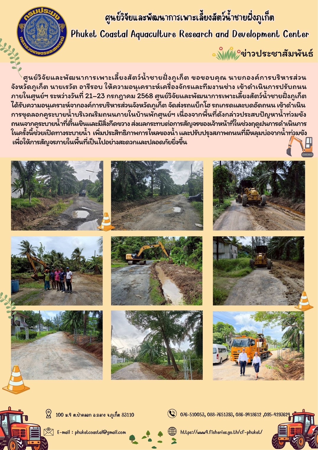 ศูนย์วิจัยและพัฒนาการเพาะเลี้ยงสัตว์น้ำชายฝั่งภูเก็ต ขอขอบคุณ นายกองค์การบริหารส่วนจังหวัดิภูเก็ต นายเรวัต อารีรอบ ให้ความอนุเคราะห์เครื่องจักร และทีมงานช่าง เข้าดำเนินการปรับถนนภายในศูนย์ฯ ระหว่างวันที่ 21–23 โดยเข้าดำเนินการขุดลอกคูระบายน้ำบริเวณริมถนนภายในบ้านพักและปรับปรุงสภาพถนนที่มีหลุมบ่อจากน้ำท่วมขัง  เนื่องจากพื้นที่ดังกล่าวประสบปัญหาน้ำท่วมขังถนนจากคูระบายน้ำที่ตื้นเขินและมีสิ่งกีดขวาง ส่งผลกระทบต่อการสัญจรของเจ้าหน้าที่ในช่วงฤดูฝน การดำเนินการในครั้งนี้ช่วยเปิดทางระบายน้ำ  เพิ่มประสิทธิภาพการไหลของน้ำ ทำให้การสัญจรภายในพื้นที่เป็นไปอย่างสะดวกและปลอดภัยยิ่งขึ้น