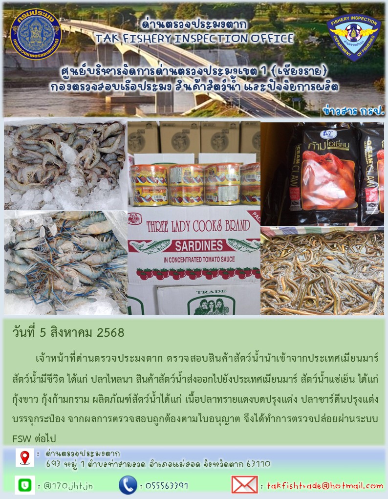 วันที่ 5 สิงหาคม 2568 	เจ้าหน้าที่ด่านตรวจประมงตาก ตรวจสอบสินค้าสัตว์น้ำนำเข้าจากประเทศเมียนมาร์ สัตว์น้ำมีชีวิต ได้แก่ ปลาไหลนา สินค้าสัตว์น้ำส่งออกไปยังประเทศเมียนมาร์ สัตว์น้ำแช่เย็น ได้แก่ กุ้งขาว กุ้งก้ามกราม ผลิตภัณฑ์สัตว์น้ำได้แก่ เนื้อปลาทรายแดงบดปรุงแต่ง ปลาซาร์ดีนปรุงแต่งบรรจุกระป๋อง จากผลการตรวจสอบถูกต้องตามใบอนุญาต จึงได้ทำการตรวจปล่อยผ่านระบบ FSW ต่อไป..คลิก